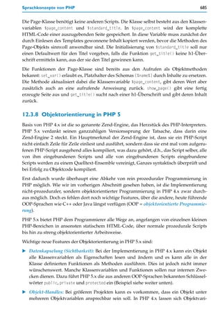 Sprachkonzepte von PHP                                                                 685


Die Page-Klasse benötigt keine anderen Scripts. Die Klasse selbst besteht aus den Klassen-
variablen $page_content und $standard_title. In $page_content wird der komplette
HTML-Code einer auszugebenden Seite gespeichert. In diese Variable muss zunächst der
durch Einlesen des Templates gewonnene Inhalt kopiert werden, bevor die Methoden des
Page-Objekts sinnvoll anwendbar sind. Die Initialisierung von $standard_title soll nur
einen Defaultwert für den Titel vorgeben, falls die Funktion get_title() keine h1-Über-
schrift ermitteln kann, aus der sie den Titel gewinnen kann.

Die Funktionen der Page-Klasse sind bereits aus den Aufrufen als Objektmethoden
bekannt: set_var() erlaubt es, Platzhalter des Schemas [%name%] durch Inhalte zu ersetzen.
Die Methode aktualisiert dabei die Klassenvariable $page_content, gibt deren Wert aber
zusätzlich auch an eine aufrufende Anweisung zurück. show_page() gibt eine fertig
erzeugte Seite aus und get_title() sucht nach einer h1-Überschrift und gibt deren Inhalt
zurück.


12.3.8 Objektorientierung in PHP 5
Basis von PHP 4.x ist die so genannte Zend-Engine, das Herzstück des PHP-Interpreters.
PHP 5.x verdankt seinen ganzzahligen Versionssprung der Tatsache, dass darin eine
Zend-Engine 2 steckt. Ein Hauptmerkmal der Zend-Engine ist, dass sie ein PHP-Script
nicht einfach Zeile für Zeile einliest und ausführt, sondern dass sie erst mal vom aufgeru-
fenen PHP-Script ausgehend alles kompiliert, was dazu gehört, d.h., das Script selber, alle
von ihm eingebundenen Scripts und alle von eingebundenen Scripts eingebundene
Scripts werden zu einem Quelltext-Ensemble vereinigt, Ganzes syntaktisch überprüft und
bei Erfolg zu Objektcode kompiliert.

Erst dadurch wurde überhaupt eine Abkehr von rein prozeduraler Programmierung in
PHP möglich. Wie wir im vorherigen Abschnitt gesehen haben, ist die Implementierung
nicht-prozeduraler, sondern objektorientierter Programmierung in PHP 4.x zwar durch-
aus möglich. Doch es fehlen dort noch wichtige Features, über die andere, heute führende
OOP-Sprachen wie C++ oder Java längst verfügen (OOP = objektorientierte Programmie-
rung).
PHP 5.x bietet PHP dem Programmierer alle Wege an, angefangen von einzelnen kleinen
PHP-Bereichen in ansonsten statischem HTML-Code, über normale prozedurale Scripts
bis hin zu streng objektorientierter Arbeitsweise.

Wichtige neue Features der Objektorientierung in PHP 5.x sind:

   Datenkapselung (Sichtbarkeit): Bei der Implementierung in PHP 4.x kann ein Objekt
   alle Klassenvariablen als Eigenschaften lesen und ändern und es kann alle in der
   Klasse definierten Funktionen als Methoden ausführen. Dies ist jedoch nicht immer
   wünschenswert. Manche Klassenvariablen und Funktionen sollen nur internen Zwe-
   cken dienen. Dazu führt PHP 5.x die aus anderen OOP-Sprachen bekannten Schlüssel-
   wörter public, private und protected ein (Beispiel siehe weiter unten).

   Objekt-Handles: Bei größeren Projekten kann es vorkommen, dass ein Objekt unter
   mehreren Objektvariablen ansprechbar sein soll. In PHP 4.x lassen sich Objektvari-
 