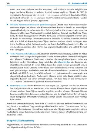 686                                                                  12   Basiswissen PHP


      ablen zwar einer anderen Variable zuweisen, doch dadurch entsteht lediglich eine
      Kopie und beide Kopien verwalteten letztlich unterschiedliche Objekte. In PHP 5.x
      bewirkt eine Zuweisung wie $objvar2 = $objvar, dass in $objvar2 das gleiche Objekt
      gespeichert ist wie in $objvar und dass beide Variablen nur unterschiedliche Handles
      für den Zugriff auf das gleiche Objekt sind.

   Statische Klassenvariablen und -funktionen: Jedes Objekt einer Klasse ist normaler-
   weise eine Kopie der Klasse. Alle Klassenvariablen kann das Objekt als seine objekt-
   eigenen Objekteigenschaften verwalten. Es kann jedoch wünschenswert sein, dass eine
   Klassenvariable einen Wert zentral verwaltet. Beliebtes Beispiel sind laufende Num-
   mern, die beim Erzeugen neuer Objekte der Klasse jeweils hochgezählt werden, etwa
   als Basis für eindeutige Datensatznummern. Statische Variablen existieren deshalb
   nicht wie üblich als Kopie in jedem Objekt, sondern sind nur einmal verfügbar, näm-
   lich in der Klasse selbst. Definiert werden sie durch das Schlüsselwort static. Die ent-
   sprechende Möglichkeit ist in PHP5.x neu implementiert worden und in PHP 4.x noch
   nicht verfügbar.

   Finale Klassen und Methoden: Im Abschnitt über Objektorientierung in PHP 4.x haben
   wir bereits das Konzept der abgeleiteten Klassen kennen gelernt. Wenn solche abgelei-
   teten Klassen Funktionen (Methoden) enthalten, die den gleichen Namen haben wie
   diejenigen in der Elternklasse, dann wird dies als Überschreiben der Funktion der
   Elternklasse bezeichnet. In vielen Fällen kann dies sogar explizit gewünscht sein, in
   anderen jedoch nicht. Um eine Methode aus einer Elternklasse davor zu schützen, von
   einer gleichnamigen Methode in einer Kindklasse überschrieben zu werden, kann die
   Methode seit PHP 5.x mit dem Schlüsselwort final definiert werden, was so viel wie
   Überschreibschutz bedeutet. Auch ganze Klassen lassen sich davor schützen, dass
   abgeleitete Klassen von ihnen erzeugt werden. Für diese Fälle ist das Schlüsselwort
   static auf die Definition der gesamten Klasse anwendbar.

   Abstrakte Klassen: Solche Klassen sind sozusagen das Gegenteil von finalen Klassen.
   Ihre Aufgabe ist nicht, zu verhindern, dass andere Klassen davon abgeleitet werden
   können, sondern dass Objekte von ihr abgeleitet werden können. Abstrakte Klassen
   dienen ausschließlich dazu, dass andere Klassen von ihr abgeleitet werden können. In
   einem komplexen Objektentwurfsmodell können solche Basisklassen eine wichtige
   Rolle spielen.

Neben der Objektorientierung führt PHP 5.x auch auf anderen Ebenen Funktionalitäten
ein, die sich in anderen Programmiersprachen bewährt haben. Darunter etwa den try-
catch-throw-Mechanismus. Hier soll uns jedoch nur die Objektorientierung interessieren.
Nachfolgend einige Beispiele, welche die neuen Features bei der Objektorientierung ver-
deutlichen sollen.

Beispiel: Datenkapselung
Angenommen, für eine webbasierte Bibliotheksverwaltung mit PHP 4.x wird unter ande-
rem folgende wichtige Klasse definiert:
 