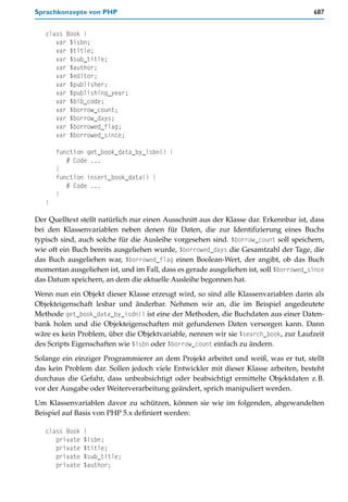 Sprachkonzepte von PHP                                                                 687


   class Book {
      var $isbn;
      var $title;
      var $sub_title;
      var $author;
      var $editor;
      var $publisher;
      var $publishing_year;
      var $bib_code;
      var $borrow_count;
      var $borrow_days;
      var $borrowed_flag;
      var $borrowed_since;

       function get_book_data_by_isbn() {
          # Code ...
       }
       function insert_book_data() {
          # Code ...
       }
   }

Der Quelltext stellt natürlich nur einen Ausschnitt aus der Klasse dar. Erkennbar ist, dass
bei den Klassenvariablen neben denen für Daten, die zur Identifizierung eines Buchs
typisch sind, auch solche für die Ausleihe vorgesehen sind. $borrow_count soll speichern,
wie oft ein Buch bereits ausgeliehen wurde, $borrowed_days die Gesamtzahl der Tage, die
das Buch ausgeliehen war, $borrowed_flag einen Boolean-Wert, der angibt, ob das Buch
momentan ausgeliehen ist, und im Fall, dass es gerade ausgeliehen ist, soll $borrowed_since
das Datum speichern, an dem die aktuelle Ausleihe begonnen hat.
Wenn nun ein Objekt dieser Klasse erzeugt wird, so sind alle Klassenvariablen darin als
Objekteigenschaft lesbar und änderbar. Nehmen wir an, die im Beispiel angedeutete
Methode get_book_data_by_isdn() ist eine der Methoden, die Buchdaten aus einer Daten-
bank holen und die Objekteigenschaften mit gefundenen Daten versorgen kann. Dann
wäre es kein Problem, über die Objektvariable, nennen wir sie $search_book, zur Laufzeit
des Scripts Eigenschaften wie $isbn oder $borrow_count einfach zu ändern.

Solange ein einziger Programmierer an dem Projekt arbeitet und weiß, was er tut, stellt
das kein Problem dar. Sollen jedoch viele Entwickler mit dieser Klasse arbeiten, besteht
durchaus die Gefahr, dass unbeabsichtigt oder beabsichtigt ermittelte Objektdaten z.B.
vor der Ausgabe oder Weiterverarbeitung geändert, sprich manipuliert werden.
Um Klassenvariablen davor zu schützen, können sie wie im folgenden, abgewandelten
Beispiel auf Basis von PHP 5.x definiert werden:

   class Book   {
      private   $isbn;
      private   $title;
      private   $sub_title;
      private   $author;
 
