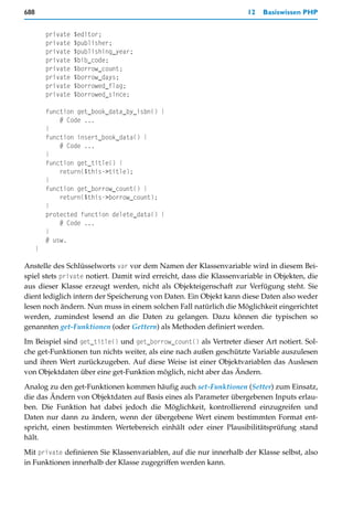688                                                                  12   Basiswissen PHP


          private   $editor;
          private   $publisher;
          private   $publishing_year;
          private   $bib_code;
          private   $borrow_count;
          private   $borrow_days;
          private   $borrowed_flag;
          private   $borrowed_since;

          function get_book_data_by_isbn() {
              # Code ...
          }
          function insert_book_data() {
              # Code ...
          }
          function get_title() {
              return($this->title);
          }
          function get_borrow_count() {
              return($this->borrow_count);
          }
          protected function delete_data() {
              # Code ...
          }
          # usw.
      }

Anstelle des Schlüsselworts var vor dem Namen der Klassenvariable wird in diesem Bei-
spiel stets private notiert. Damit wird erreicht, dass die Klassenvariable in Objekten, die
aus dieser Klasse erzeugt werden, nicht als Objekteigenschaft zur Verfügung steht. Sie
dient lediglich intern der Speicherung von Daten. Ein Objekt kann diese Daten also weder
lesen noch ändern. Nun muss in einem solchen Fall natürlich die Möglichkeit eingerichtet
werden, zumindest lesend an die Daten zu gelangen. Dazu können die typischen so
genannten get-Funktionen (oder Gettern) als Methoden definiert werden.

Im Beispiel sind get_title() und get_borrow_count() als Vertreter dieser Art notiert. Sol-
che get-Funktionen tun nichts weiter, als eine nach außen geschützte Variable auszulesen
und ihren Wert zurückzugeben. Auf diese Weise ist einer Objektvariablen das Auslesen
von Objektdaten über eine get-Funktion möglich, nicht aber das Ändern.

Analog zu den get-Funktionen kommen häufig auch set-Funktionen (Setter) zum Einsatz,
die das Ändern von Objektdaten auf Basis eines als Parameter übergebenen Inputs erlau-
ben. Die Funktion hat dabei jedoch die Möglichkeit, kontrollierend einzugreifen und
Daten nur dann zu ändern, wenn der übergebene Wert einem bestimmten Format ent-
spricht, einen bestimmten Wertebereich einhält oder einer Plausibilitätsprüfung stand
hält.

Mit private definieren Sie Klassenvariablen, auf die nur innerhalb der Klasse selbst, also
in Funktionen innerhalb der Klasse zugegriffen werden kann.
 