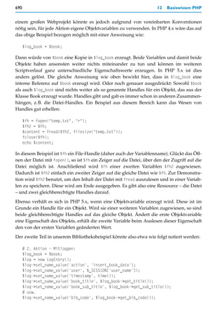690                                                                  12   Basiswissen PHP


einem großen Webprojekt könnte es jedoch aufgrund von vereinbarten Konventionen
nötig sein, für jede Aktion eigene Objektvariablen zu verwenden. In PHP 4.x wäre das auf
das obige Beispiel bezogen möglich mit einer Anweisung wie:

      $log_book = $book;

Dann würde von $book eine Kopie in $log_book erzeugt. Beide Variablen und damit beide
Objekte haben ansonsten weiter nichts miteinander zu tun und können im weiteren
Scriptverlauf ganz unterschiedliche Eigenschaftswerte erzeugen. In PHP 5.x ist dies
anders gelöst. Die gleiche Anweisung wie oben bewirkt hier, dass in $log_book eine
interne Referenz auf $book erzeugt wird. Oder noch genauer ausgedrückt: Sowohl $book
als auch $log_book sind nichts weiter als so genannte Handles für ein Objekt, das aus der
Klasse Book erzeugt wurde. Handles gibt und gab es immer schon in anderen Zusammen-
hängen, z.B. die Datei-Handles. Ein Beispiel aus diesem Bereich kann das Wesen von
Handles gut erhellen:

      $fh = fopen("temp.txt", "r");
      $fh2 = $fh;
      $content = fread($fh2, filesize("temp.txt"));
      fclose($fh);
      echo $content;

In diesem Beispiel ist $fh ein File-Handle (daher auch der Variablenname). Glückt das Öff-
nen der Datei mit fopen(), so ist $fh ein Zeiger auf die Datei, über den der Zugriff auf die
Datei möglich ist. Anschließend wird $fh einer zweiten Variablen $fh2 zugewiesen.
Dadurch ist $fh2 einfach ein zweiter Zeiger auf die gleiche Datei wie $fh. Zur Demonstra-
tion wird $fh2 benutzt, um den Inhalt der Datei mit fread auszulesen und in einer Variab-
len zu speichern. Diese wird am Ende ausgegeben. Es gibt also eine Ressource – die Datei
– und zwei gleichberechtigte Handles darauf.
Ebenso verhält es sich in PHP 5.x, wenn eine Objektvariable erzeugt wird. Diese ist im
Grunde ein Handle für ein Objekt. Wird sie einer weiteren Variablen zugewiesen, so sind
beide gleichberechtigte Handles auf das gleiche Objekt. Ändert die erste Objektvariable
eine Eigenschaft des Objekts, erhält die zweite Variable beim Auslesen dieser Eigenschaft
den von der ersten Variablen geänderten Wert.

Der zweite Teil in unserem Bibliotheksbeispiel könnte also etwa wie folgt notiert werden:

      # 2. Aktion – Mitloggen:
      $log_book = $book;
      $log = new LogEntry();
      $log->set_name_value('action', 'insert_book_data');
      $log->set_name_value('user', $_SESSION['user_name']);
      $log->set_name_value('timestamp', time());
      $log->set_name_value('book_title', $log_book->get_title());
      $log->set_name_value('book_sub_title', $log_book->get_sub_title());
      # usw.
      $log->set_name_value('bib_code', $log_book->get_bib_code());
 