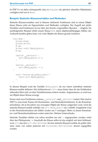 Sprachkonzepte von PHP                                                                   691


In PHP 5.x ist dabei sichergestellt, dass in $log_book die gleichen aktuellen Objektdaten
verfügbar sind wie in $book.

Beispiel: Statische Klassenvariablen und Methoden
Statische Klassenvariablen und in Klassen definierte Funktionen sind in einem Objekt
dieser Klasse nicht als Eigenschaften und Methoden verfügbar. Der Zugriff auf solche
Variablen und Funktionen ist nur über den bereits vorgestellten Operator :: möglich. Im
nachfolgenden Beispiel erhält unsere Klasse Book einen objektunabhängigen Zähler, der
Auskunft darüber geben kann, wie viele Objekte der Klasse gerade existieren:

   class Book   {
      private   $isbn;
      private   $title;
      # usw.
      private   static $book_objects;
      # usw.

       function __construct() {
          self::$book_objects += 1;
       }

       function __destruct() {
          self::$book_objects -= 1;
   }

       static function get_object_count() {
          return self::$book_objects;
       }
   }

In diesem Beispiel wird die Variable $book_objects als nur intern aufrufbare statische
Klassenvariable definiert. Das Schlüsselwort static muss hinter dem für die Sichtbarkeit
stehenden Wert und vor dem Variablennamen notiert werden. Angenommen, es wird nun
ein Objekt dieser Klasse erzeugt:

Ferner sind zwei Funktionen namens __construct() und __destruct() notiert. Dies sind in
PHP 5.x reservierte Namen für Konstruktor- und Destruktorfunktionen. In der Konstruk-
torfunktion, die ja bei jedem neu erzeugten Objekt der Klasse aufgerufen wird, wird die
statische Klassenvariable mithilfe von self::$book_objects um 1 erhöht. Umgekehrt wird
in der Destruktorfunktion der Zähler wieder um 1 verringert. Mehr zu diesen Konstruk-
tor- und Destruktorfunktionen weiter unten bei »Weitere Unterschiede«.

Statische Variablen dürfen wie schon erwähnt nur mit :: angesprochen werden, nicht
über den Pfeiloperator ->. Innerhalb der Klasse selbst ist das möglich mit dem Schlüssel-
wort self, also mit self::$Variablenname. Ist eine statische Klassenvariable als public defi-
niert, kann von außen jederzeit mit Klassenname::$Variablenname darauf zugegriffen
werden.
 