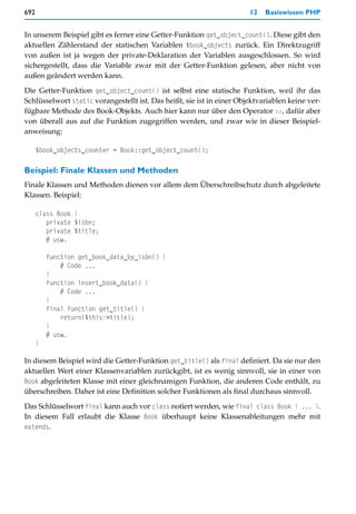 692                                                                    12   Basiswissen PHP


In unserem Beispiel gibt es ferner eine Getter-Funktion get_object_count(). Diese gibt den
aktuellen Zählerstand der statischen Variablen $book_objects zurück. Ein Direktzugriff
von außen ist ja wegen der private-Deklaration der Variablen ausgeschlossen. So wird
sichergestellt, dass die Variable zwar mit der Getter-Funktion gelesen, aber nicht von
außen geändert werden kann.

Die Getter-Funktion get_object_count() ist selbst eine statische Funktion, weil ihr das
Schlüsselwort static vorangestellt ist. Das heißt, sie ist in einer Objektvariablen keine ver-
fügbare Methode des Book-Objekts. Auch hier kann nur über den Operator ::, dafür aber
von überall aus auf die Funktion zugegriffen werden, und zwar wie in dieser Beispiel-
anweisung:

      $book_objects_counter = Book::get_object_count();

Beispiel: Finale Klassen und Methoden
Finale Klassen und Methoden dienen vor allem dem Überschreibschutz durch abgeleitete
Klassen. Beispiel:

      class Book {
         private $isbn;
         private $title;
         # usw.

          function get_book_data_by_isbn() {
              # Code ...
          }
          function insert_book_data() {
              # Code ...
          }
          final function get_title() {
              return($this->title);
          }
          # usw.
      }

In diesem Beispiel wird die Getter-Funktion get_title() als final definiert. Da sie nur den
aktuellen Wert einer Klassenvariablen zurückgibt, ist es wenig sinnvoll, sie in einer von
Book abgeleiteten Klasse mit einer gleichnamigen Funktion, die anderen Code enthält, zu
überschreiben. Daher ist eine Definition solcher Funktionen als final durchaus sinnvoll.

Das Schlüsselwort final kann auch vor class notiert werden, wie final class Book { ... }.
In diesem Fall erlaubt die Klasse Book überhaupt keine Klassenableitungen mehr mit
extends.
 