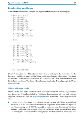 Sprachkonzepte von PHP                                                               693


Beispiel: Abstrakte Klassen
Abstrakte Klassen sind als Vorlagen für abgeleitete Klassen gedacht. Ein Beispiel:

   abstract class Book {
      protected $isbn;
      protected $title;
      protected $sub_title;
      protected $author;
      protected $editor;
      protected $publisher;
      protected $publishing_year;

       function get_title() {
           return($this->title);
       }
       # usw.
   }

   class BibBook extends Book {
      private $bib_code;
      private $borrow_count;
      private $borrow_days;
      private $borrowed_flag;
      private $borrowed_since;

       function get_bib_code() {
           return($this->bib_code);
       }
   }

   $book = new BibBook();

Durch Voranstellen des Schlüsselworts abstract wird im Beispiel die Klasse Book für das
Erzeugen von Objekten gesperrt. Die Klasse enthält nur allgemeine Daten und Funktionen
zu Büchern. Die Klasse BibBook erweitert die Klasse Book um Daten und Funktionen einer
Bibliotheksverwaltung. Von dieser Klasse kann, wie unten im Beispiel gezeigt, ein Objekt
erzeugt werden.

Weitere Unterschiede
PHP 5.x bietet eine Reihe von reservierten Funktionsnamen zur Verwendung innerhalb
von Klassen an. Erkennbar sind diese Funktionen daran, dass sie mit zwei Unterstrichen
beginnen. Sie werden auch als magische Funktionen bezeichnet. Die wichtigsten davon
sind:

   __construct(): Funktionen mit diesem Namen werden als Konstruktorfunktion
   behandelt, d.h., die Funktion wird automatisch ausgeführt, wenn ein neues Objekt die-
   ser Klasse erzeugt wird. PHP 5.x erlaubt es nach wie vor, Konstruktorfunktionen
   dadurch zu identifizieren, dass sie den gleichen Namen haben wie die Klasse selbst.
   Die neue Syntax soll es vermutlich ermöglichen, den Klassennamen zu ändern, ohne
 