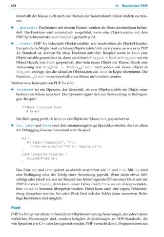 694                                                                    12   Basiswissen PHP


      innerhalb der Klasse auch noch den Namen der Konstruktorfunktion ändern zu müs-
      sen.

   __destruct(): Funktionen mit diesem Namen werden als Destruktorfunktion behan-
   delt. Die Funktion wird automatisch ausgeführt, wenn eine Objektvariable mit dem
   PHP-Sprachkonstrukt unset($objvar) gelöscht wird.
   __clone(): PHP 5.x behandelt Objektvariablen wie beschrieben als Objekt-Handles.
   Um jedoch die Möglichkeit zu haben, Objekte tatsächlich zu kopieren, so wie es in PHP
   4.x Standard ist, können Sie diese Funktion aufrufen. Beispiel: wenn in $book eine
   Objektvariable gespeichert ist, dann wird durch $log_book = $book in $log_book nur ein
   Object-Handle von $book gespeichert, aber kein neues Objekt der Klasse. Durch eine
   Anweisung wie $log_book = $book->__clone() wird jedoch ein neues Objekt in
   $log_book erzeugt, das die aktuellen Objektdaten aus $book in Kopie übernimmt. Die
   Funktion __clone() muss innerhalb einer Klasse nicht notiert werden.
Weitere neue Konzepte von PHP 5.x sind:
   instanceof ist ein Operator, der überprüft, ob eine Objektvariable ein Objekt einer
   bestimmten Klasse speichert. Der Operator eignet sich zur Verwendung in Bedingun-
   gen. Beispiel:

         if($book instanceof Book)
            # tu was

      Die Bedingung prüft, ob in $book ein Objekt der Klasse Book gespeichert ist.
   try, catch und throw sind drei zusammengehörige Sprachkonstrukte, die vor allem
   für Debugging-Zwecke interessant sind. Beispiel:

         try {
            if(!fopen("logging.txt", "r"))
               throw new exception("Fehler: logging.txt");
         }
         catch (exception $logging) {
            var_dump($logging);
         }

      Das Paar try und catch gehört so ähnlich zusammen wie if und else. Mit try wird
      eine Bedingung oder der Erfolg einer Anweisung geprüft. Wenn darin etwas fehl-
      schlägt oder falsch ist, wie im Beispiel das fehlschlagende Öffnen einer Datei mit der
      PHP-Funktion fopen(), dann kann dieser Fehler durch throw an ein »Ereignisobjekt«,
      hier exception benannt, übergeben werden. Dabei kann auch eine eigene Fehlermel-
      dung übergeben werden. Im catch-Block lässt sich der Fehler dann auswerten. Belie-
      bige Reaktionen sind möglich.

Fazit
PHP 5.x bringt vor allem im Bereich der Objektorientierung Neuerungen, die jedoch keine
wirklichen Neuerungen sind, sondern lediglich Angleichungen an OOP-Standards, die
von Sprachen wie C++ oder Java gesetzt werden. PHP versucht damit, Programmierer aus
 