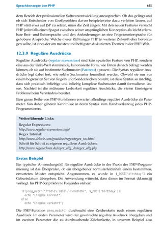 Sprachkonzepte von PHP                                                              695


dem Bereich der professionellen Softwareentwicklung anzusprechen. Ob das gelingt und
ob sich Entscheider von Großprojekten davon beispielsweise dazu verleiten lassen, auf
PHP statt etwa auf JSP zu setzen, muss die Zeit zeigen. Mit den neuen Features versucht
PHP jedenfalls einen Spagat zwischen seiner ursprünglichen Konzeption als leicht erlern-
bare Brot- und Buttersprache und den Anforderungen an eine Programmiersprache für
gehobene Ansprüche. Welche dieser Richtungen PHP in weiterer Zukunft eher bevorzu-
gen sollte, ist eines der am meisten und heftigsten diskutierten Themen in der PHP-Welt.

12.3.9 Reguläre Ausdrücke
Reguläre Ausdrücke (regular expressions) sind kein spezielles Feature von PHP, sondern
eine aus der Unix-Welt stammende, kanonisierte Form, wie Daten danach befragt werden
können, ob sie auf bestimmte Suchmuster (Patterns) »passen«. Die Syntax regulärer Aus-
drücke legt dabei fest, wie solche Suchmuster formuliert werden. Obwohl sie nur aus
einem begrenzten Set von Regeln und Sonderzeichen besteht, ist diese Syntax so mächtig,
dass sich praktisch beliebige und beliebig komplexe Suchmuster damit formulieren las-
sen. Nachteil ist die mühsame Lesbarkeit regulärer Ausdrücke, die vielen Einsteigern
Probleme beim Verständnis bereitet.
Eine ganze Reihe von PHP-Funktionen erwarten allerdings reguläre Ausdrücke als Para-
meter. Von daher gehören Kenntnisse in deren Syntax zum Handwerkszeug jedes PHP-
Programmierers.

 Weiterführende Links:
 Regular Expressions:
 http://www.regular-expressions.info/
 Regex Tutorial:
 http://www.delorie.com/gnu/docs/regex/regex_toc.html
 Schritt für Schritt zu eigenen regulären Ausdrücken:
 http://www.regenechsen.de/regex_allg_de/regex_allg.php


Erstes Beispiel
Ein typischer Anwendungsfall für reguläre Ausdrücke in der Praxis der PHP-Program-
mierung ist das Überprüfen, ob ein übergebener Formularfeldinhalt einem bestimmten,
erwarteten Muster entspricht. Angenommen, es wurde in $_POST['birthday'] ein
Geburtsdatum übergeben. Die Anwendung wünscht, dass dieses im Format dd.mm.jjjj
vorliegt. Im PHP-Script könnte Folgendes stehen:

   if(preg_match("/^dd.dd.dddd$/", $_POST['birthday']))
     echo "Eingabe korrekt";
   else
     echo "Eingabe verkehrt";

Die PHP-Funktion preg_match() durchsucht eine Zeichenkette nach einem regulären
Ausdruck. Im ersten Parameter wird der gewünschte reguläre Ausdruck übergeben und
im zweiten Parameter die zu durchsuchende Zeichenkette, in unserem Beispiel also
 