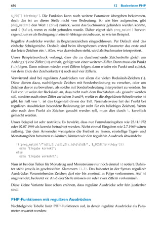 696                                                                  12   Basiswissen PHP


$_POST['birthday']. Die Funktion kann noch weitere Parameter übergeben bekommen,
doch das ist an dieser Stelle nicht von Bedeutung. So wie hier aufgerufen, gibt
preg_match() den Wert 1 (true) zurück, wenn das Suchmuster gefunden werden konnte,
und 0 (false), wenn es nicht gefunden wurde. Daher eignet sich preg_match() hervor-
ragend, um es als Bedingung in eine if-Abfrage einzubauen, so wie im Beispiel.

Reguläre Ausdrücke werden in Begrenzerzeichen eingeschlossen. Per Default sind das
einfache Schrägstriche. Deshalb sind beim übergebenen ersten Parameter das erste und
das letzte Zeichen ein /. Alles, was dazwischen steht, wird als Suchmuster interpretiert.

Unser Beispielausdruck verlangt, dass die zu durchsuchende Zeichenkette gleich am
Anfang (^) eine Ziffer (d) enthält, gefolgt von einer weiteren Ziffer. Dann muss ein Punkt
(.) folgen. Dann müssen wieder zwei Ziffern folgen, dann wieder ein Punkt und zuletzt,
vor dem Ende der Zeichenkette ($) noch mal vier Ziffern.

Verwirrend sind bei regulären Ausdrücken vor allem die vielen Backslash-Zeichen ().
Diese dienen dazu, nachfolgende Zeichen mit Sonderbedeutung zu versehen, oder um
Zeichen davor zu bewahren, als solche mit Sonderbedeutung interpretiert zu werden. Im
Fall von d weist der Backslash an, dass nicht nach dem Buchstaben »d« gesucht werden
soll, sondern nach einer Ziffer zwischen 0 und 9, wofür es die abgekürzte Schreibweise d
gibt. Im Fall von . ist das Gegenteil davon der Fall. Normalerweise hat der Punkt bei
regulären Ausdrücken besondere Bedeutung (er steht für ein beliebiges Zeichen). Wenn
aber nach dem Punkt als Zeichen gesucht werden soll, muss dies durch . kenntlich
gemacht werden.

Unser Beispiel ist sehr restriktiv. Es bewirkt, dass nur Formulareingaben wie 23.11.1972
oder 02.07.1969 als korrekt betrachtet werden. Nicht einmal Eingaben wie 2.7.1969 wären
zulässig. Um dem Anwender wenigstens die Freiheit zu lassen, einstellige Tages- und
Monatsangaben benutzen zu können, können wir den regulären Ausdruck abwandeln:

      if(preg_match("/^d{1,2}.d{1,2}.dddd$/", $_POST['birthday']))
        echo "Eingabe korrekt";
      else
        echo "Eingabe verkehrt";

Nun ist bei den Teilen für Monatstag und Monatsname nur noch einmal d notiert. Dahin-
ter steht jeweils in geschweiften Klammern {1,2}. Das bedeutet in der Syntax regulärer
Ausdrücke: Voranstehendes Zeichen darf ein- bis zweimal in Folge vorkommen. Auf d
angewendet, bedeutet es: An dieser Stelle müssen ein oder zwei Ziffern vorkommen.

Diese kleine Variante lässt schon erahnen, dass reguläre Ausdrücke sehr fein justierbar
sind.

PHP-Funktionen mit regulären Ausdrücken
Nachfolgende Tabelle listet PHP-Funktionen auf, in denen reguläre Ausdrücke als Para-
meter erwartet werden:
 