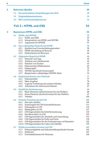 6                                                                        Inhalt


3   Relevante Quellen                                                       49
    3.1   Recommendations (Empfehlungen) des W3C                            49
    3.2   Originaldokumentationen                                           51
    3.3   RFCs und Standarddokumente                                        51


    Teil 2 – HTML und CSS                                                  53

4   Basiswissen HTML und CSS                                                55
    4.1   HTML und XHTML                                                    55
          4.1.1 SGML und XML                                                55
          4.1.2 Interpretation von HTML und XHTML                           56
          4.1.3 Argumente für XHTML                                         57
    4.2   Eine vollständige Webseite mit HTML                               58
          4.2.1 Quelltext und Verschachtelungsstruktur                      58
          4.2.2 HTML-Darstellung im Browser                                 59
          4.2.3 Fehlertoleranz bei Browsern                                 60
    4.3   Allgemeine Regeln bei HTML                                        60
          4.3.1 Elemente und Tags                                           60
          4.3.2 Attribute und Attributwerte                                 62
          4.3.3 Notation von Zeichen                                        63
          4.3.4 Dokumenttyp-Deklarationen                                   69
          4.3.5 Editierregeln                                               72
          4.3.6 XHTML-spezifische Syntaxregeln                              73
          4.3.7 Beispiel einer vollständigen XHTML-Datei                    76
    4.4   Kopfinformationen einer Webseite                                  77
          4.4.1 Dokumenttitel                                               77
          4.4.2 Meta-Angaben                                                78
          4.4.3 Logische Verlinkung mit anderen Inhalten                    84
          4.4.4 Adressbasis für referenzierte Dateien                       87
    4.5   Inhaltliche Strukturierung                                        88
          4.5.1 Block-Elemente (Absatzformate) für den Fließtext            88
          4.5.2 Inline-Elemente (Zeichenformate) für den Fließtext          97
          4.5.3 Tabellen                                                   100
    4.6   Einfache Formatierung mit CSS                                    109
          4.6.1 Das style-Attribut                                         109
          4.6.2 Syntaxregeln für CSS-Formatdefinitionen                    111
          4.6.3 Farbangaben in CSS                                         112
          4.6.4 Maßangaben in CSS                                          117
          4.6.5 CSS-Eigenschaften für Schriftformatierung                  118
          4.6.6 Das Boxmodell von CSS                                      125
          4.6.7 CSS-Eigenschaften für Abstände und Ausrichtung             131
          4.6.8 CSS-Eigenschaften für Farbe und Form                       134
          4.6.9 CSS-Eigenschaften für die Positionierung von Elementen     142
          4.6.10 CSS-Eigenschaften für Listen und Tabellen                 155
    4.7   Wiederverwendbare Formate mit CSS                                163
          4.7.1 Dokumentglobale und dokumentübergreifende Formate          163
          4.7.2 Selektoren                                                 167
          4.7.3 Formatdefinitionen für Elemente                            168
 