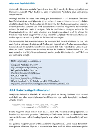 Allgemeine Regeln bei HTML                                                            69


&beta; oder für mathematische Symbole wie &sum; für ? usw. In der Referenz im hinteren
Buchteil (Abschnitt 17.1.3) finden Sie eine systematische Auflistung aller verfügbaren
HTML-Entities.

Beliebige Zeichen, für die es keine Entity gibt, können Sie in HTML numerisch umschrei-
ben. Dabei existieren zwei Schemata: &#[Dezimalwert]; oder &#x[Hexadezimalwert];. In bei-
den Fällen beginnt die Zeichenfolge mit &#. Wenn Sie den Zeichenwert dezimal angeben,
notieren Sie direkt dahinter den Wert. Bei einer hexadezimalen Angabe des Zeichenwerts
müssen Sie noch ein x oder X einfügen. Falls Sie ein kleines x einfügen, sollten Sie die
Hexadezimalziffern a bis f klein schreiben und bei einem großen X groß. So können Sie
beispielsweise durch Eingabe von ☢ (dezimale Angabe) oder ☢ (hexadezi-
male Angabe) das übliche Symbol für Radioaktivität erzeugen.

Die numerischen Zeichenwerte müssen Sie in diesem Fall natürlich kennen. Da das Uni-
code-System mittlerweile zigtausend Zeichen mit zugeordneten Zeichenwerten umfasst,
kann auch der Referenzteil dieses Buches in diesem Fall nicht weiterhelfen. Um nach Zei-
chen und deren Zeichenwerten zu suchen, müssen Sie direkt die Zeichentabellen von Uni-
code aufrufen. Auf http://www.unicode.org/ werden solche Zeichentabellen in PDF-Form
zur Verfügung gestellt.


 Links zu weiteren Informationen:

 Wikipedia-Artikel zu ISO 8859:
 http://de.wikipedia.org/wiki/ISO_8859
 Wikipedia-Artikel zu Unicode:
 http://de.wikipedia.org/wiki/Unicode
 RFC 3629 (UTF-8):
 http://www.faqs.org/rfcs/rfc3629.html
 ECMA-Standards (in der Tabelle nach ISO 8859 suchen):
 http://www.ecma-international.org/publications/standards/Standard.htm


4.3.4 Dokumenttyp-Deklarationen
Im Quelltextbeispiel in Abschnitt 4.2 haben wir gleich am Anfang der Datei, noch vor und
außerhalb des alles umschließenden html-Elements, eine recht kompliziert wirkende
Angabe notiert:

   <!DOCTYPE HTML PUBLIC "-//W3C//DTD HTML 4.01//EN"
            "http://www.w3.org/TR/html4/strict.dtd">

Solche Angaben finden sich in allen SGML- und XML-basierten Markup-Sprachen. Es
handelt sich um die so genannte Dokumenttyp-Deklaration, die der verarbeitenden Soft-
ware mitteilen, um welche Markup-Sprache in welcher Version es sich nachfolgend han-
delt.

Die gesamte Angabe wird in spitze Klammern eingeschlossen. Direkt hinter der öffnen-
den spitzen Klammer folgt ein Ausrufezeichen. Dies markiert einen Verarbeitungshin-
 