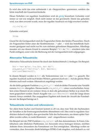 Sprachkonzepte von PHP                                                                 701


Es wird also nicht das erste auftretende & als »Stoppzeichen« genommen, sondern das
letzte innerhalb der Gesamtzeichenkette.

Dieses Verhalten von regulären Ausdrücken wird als gierig bezeichnet. Gefunden wird
immer so viel wie möglich. Doch nicht immer ist das gewünscht. Damit das gefunden
wird, was oben erwartet wurde, muss der reguläre Ausdruck wie folgt erweitert werden:

   /?.+?=[^&].+?/

Gefunden wird jetzt:

   ?hl=de

Grund für die Genügsamkeit sind die Fragezeichen hinter den beiden Pluszeichen. Durch
ein Fragezeichen hinter einer der Kombinationen .* oder .+ wird das betreffende Such-
muster genügsam und reicht nur bis zum nächsten gefundenen Stoppzeichen. Allerdings
mussten wir aus diesem Grund in unserem Beispiel [^&]+ zu [^&].+ erweitern (also den
Punkt einfügen), sonst wäre die Rechnung mit der Genügsamkeit nicht aufgegangen.

Alternative Teilausdrücke
Alternative Teilausdrücke können Sie durch den Senkrechtstrich (|) festlegen. Ein Beispiel:

   $str = "Herr Walter, Frau Dorn, Herr Abel";
   preg_match_all("/Herr|Frau/", $str, $matches);
   echo count($matches[0]);

In diesem Beispiel werden in $str alle Vorkommnisse von Herr oder Frau gesucht. Der
reguläre Ausdruck sucht nach beiden Wörtern, getrennt durch ein |. Auf die gleiche Weise
könnten auch noch weitere Alternativen angehängt werden.

An die dafür geeignete Funktion preg_match_all() wird als dritter Parameter eine Variable
namens $matches übergeben. Daraus macht preg_match_all() einen verschachtelten Array.
Sein erstes Element ist ein weiterer Array, in dem alle gefundenen Stellen in je einem Ele-
ment gespeichert werden. Durch Ausgabe von count($matches[0]) wird die Länge dieses
inneren Arrays ermittelt. Das ausgegebene Ergebnis teilt damit die Anzahl der Fundstel-
len mit. Im Beispiel beträgt sie 3.

Teilausdrücke merken und referenzieren
Vor allem beim Suchen und Ersetzen kommt es oft vor, dass man Teile des Suchmusters
als Variablen in die Ersetzungszeichenkette übernehmen will. Dies wird in regulären Aus-
drücken dadurch möglich, dass gewünschte Teile des Suchmusters, aus denen später Vari-
ablen werden sollen, in runde Klammern ( und ) eingeschlossen werden.

Ein Beispiel mit der PHP-Funktion preg_replace() soll dies demonstrieren. In Foren, Gäs-
tebüchern oder ähnlichen Plattformen, wo Anwender etwas beitragen können, möchten
Anbieter ihren Anwendern das Formatieren von Text ermöglichen. Allerdings wollen sie
vermeiden, dass Anwender direkt beliebigen HTML-Code eingeben, weil dadurch zu viel
 