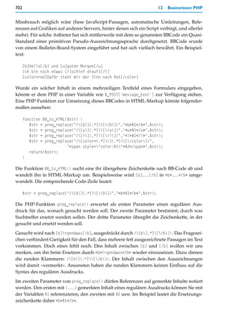 702                                                                  12   Basiswissen PHP


Missbrauch möglich wäre (fiese JavaScript-Passagen, automatische Umleitungen, Refe-
renzen auf Grafiken auf anderen Servern, hinter denen sich ein Script verbirgt, und allerlei
mehr). Für solche Anbieter hat sich mittlerweile mit dem so genannten BBCode ein Quasi-
Standard einer primitiven Pseudo-Auszeichnungssprache durchgesetzt. BBCode wurde
von einem Bulletin-Board-System eingeführt und hat sich vielfach bewährt. Ein Beispiel-
text:

      [b]Hallo[/b] und [u]guten Morgen[/u]
      Ich bin noch etwas [i]schief drauf![/i]
      [color=red]Dafür steht mir der Sinn nach Rot[/color]

Wurde ein solcher Inhalt in einem mehrzeiligen Textfeld eines Formulars eingegeben,
könnte er dem PHP in einer Variable wie $_POST['message_text'] zur Verfügung stehen.
Eine PHP-Funktion zur Umsetzung dieses BBCodes in HTML-Markup könnte folgender-
maßen aussehen:

      function BB_to_HTML($str) {
         $str = preg_replace("/[b](.*?)[/b]/","<b>$1</b>",$str);
         $str = preg_replace("/[u](.*?)[/u]/","<u>$1</u>",$str);
         $str = preg_replace("/[i](.*?)[/i]/","<i>$1</i>",$str);
         $str = preg_replace("/[color=(.*?)](.*?)[/color]/",
                          "<span style="color:$1">$2</span>",$str);
         return($str);
      }

Die Funktion BB_to_HTML() sucht eine ihr übergebene Zeichenkette nach BB-Code ab und
wandelt ihn in HTML-Markup um. Beispielsweise wird [b]...[/b] in <b>...</b> umge-
wandelt. Die entsprechende Code-Zeile lautet:

      $str = preg_replace("/[b](.*?)[/b]/","<b>$1</b>",$str);

Die PHP-Funktion preg_replace() erwartet als ersten Parameter einen regulären Aus-
druck für das, wonach gesucht werden soll. Der zweite Parameter bestimmt, durch was
Suchtreffer ersetzt werden sollen. Der dritte Parameter übergibt die Zeichenkette, in der
gesucht und ersetzt werden soll.

Gesucht wird nach [b]irgendwas[/b], ausgedrückt durch /[b].*?[/b]/. Das Fragezei-
chen verhindert Gierigkeit für den Fall, dass mehrere fett ausgezeichnete Passagen im Text
vorkommen. Doch eines fehlt noch: Den Inhalt zwischen [b] und [/b] wollen wir uns
merken, um ihn beim Ersetzen durch <b>irgendwas</b> wieder einzusetzen. Dazu dienen
die runden Klammern: /[b](.*?)[/b]/. Der Inhalt zwischen den Auszeichnungen
wird damit »vermerkt«. Ansonsten haben die runden Klammern keinen Einfluss auf die
Syntax des regulären Ausdrucks.

Im zweiten Parameter von preg_replace() dürfen Referenzen auf gemerkte Inhalte notiert
werden. Den ersten mit (...) gemerkten Inhalt eines regulären Ausdrucks können Sie mit
der Variablen $1 referenzieren, den zweiten mit $2 usw. Im Beispiel lautet die Ersetzungs-
zeichenkette daher <b>$1</b>.
 