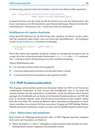 PHP-Funktionsüberblick                                                              703


Im letzten preg_replace()-Aufruf der Funktion wird mit zwei Merkvariablen gearbeitet:

   $str = preg_replace("/[color=(.*?)](.*?)[/color]/",
                       "<span style="color:$1">$2</span>",$str);

In diesem Fall muss sich das Script sowohl den Farbwert als auch den Inhalt merken. Das
Ganze wird dann in ein CSS-formatiertes span-Element übertragen. Diesmal wird der Ele-
mentinhalt mit $2 referenziert, weil $1 bereits den Farbwert referenziert.

Modifikatoren für reguläre Ausdrücke
Einige generelle Optionen für die Bewertung eines regulären Ausdrucks werden außer-
halb des Ausdrucks selbst notiert, und zwar hinter dem abschließenden /. Im Fachjargon
werden sie als Modifikatoren bezeichnet. Ein Beispiel:

   if(preg_match("/stefan/i", $_POST['name']))
      # tu was

Durch das i hinter dem regulären Ausdruck, welches so viel bedeutet wie ignore case, ist
es egal, ob in der zu durchsuchenden Zeichenkette Stefan, stefan oder STEFAN vorkommt.
Das i verhindert einfach die Beachtung von Groß- und Kleinschreibung.

Weitere Modifikatoren sind:
   m: Es wird über mehrere Zeilen hinweg gesucht.

   s: Auch das Zeilenumbruchzeichen wird mit dem Punkt (.) erfasst.

   x: Leerraumzeichen im Suchausdruck sollen ignoriert werden.



12.4 PHP-Funktionsüberblick
Wie eingangs schon erwähnt, besteht eine besondere Stärke von PHP in der Vielzahl an
vordefinierten Funktionen. Je nach Version und Verfügbarkeit sind es auf jeden Fall
mehrere hundert. Sie alle systematisch zu behandeln, würde den Rahmen dieses Buches
sprengen. Im Zweifelsfall und zur Suche ist die Standard-Funktionsreferenz von PHP, die
auch in deutscher Sprache unter http://de.php.net/manual/de/funcref.php existiert, immer
noch die erste Wahl. Wir werden im Rahmen dieses Abschnitts ein Repertoire an Funk-
tionen vorstellen, das auf jeden Fall zum souveränen Umgang mit PHP befähigt. Weitere,
MySQL-spezifische Funktionen werden wir dann noch im MySQL-Kapitel kennen lernen.


12.4.1 Daten lesen und auswerten
Beim Einsatz als Webprogrammiersprache fallen in PHP folgende typischen Aufgaben
beim Lesen und Auswerten von Daten an:

   Daten, die mittels POST oder GET übergeben wurden und dem Script als Input zur Verar-
   beitung dienen, müssen ausgelesen und überprüft werden.
 