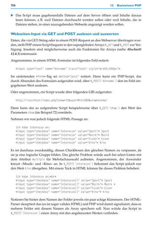 704                                                                      12   Basiswissen PHP


   Das Script muss gegebenenfalls Dateien auf dem Server öffnen und Inhalte daraus
   lesen können, z.B. weil Dateien durchsucht werden sollen oder weil Inhalte, die in
   Dateien stehen, in einer auszugebenden Webseite angezeigt werden sollen.

Webseiten-Input via GET und POST auslesen und auswerten
Daten, die via GET-String oder in einem POST-Request an den Webserver übertragen wur-
den, stellt PHP einem Script bequem in den superglobalen Arrays $_GET und $_POST zur Ver-
fügung. Insofern sind möglicherweise auch die Funktionen für Arrays (siehe Abschnitt
12.4.3) interessant.

Angenommen, in einem HTML-Formular ist folgendes Feld notiert:

      <input type="text" name="Vorname" class="text" style="width:400px">

Im einleitenden <form>-Tag sei method="post" notiert. Dann kann ein PHP-Script, das
durch Absenden des Formulars aufgerufen wird, über $_POST['Vorname'] den im Feld ein-
gegebenen Wert auslesen.

Oder angenommen, ein Script wurde über folgenden URI aufgerufen:

      http://localhost/index.php?show=72&user=Miki089&view=normal

Dann kann das so aufgerufene Script beispielsweise über $_GET['show'] den Wert des
Parameters show (im Beispiel 72) ermitteln.

Nehmen wir nun jedoch folgende HTML-Passage an:

      Ich habe Interesse an:
      <input type="checkbox"   name="Interesse"   value="Sport"> Sport
      <input type="checkbox"   name="Interesse"   value="Musik"> Musik
      <input type="checkbox"   name="Interesse"   value="Essen"> Essen
      <input type="checkbox"   name="Interesse"   value="Kino"> Kino

Es ist durchaus zweckmäßig, diesen Checkboxen den gleichen Namen zu verpassen, da
sie ja eine logische Gruppe bilden. Das gleiche Problem würde auch bei select-Listen mit
dem Attribut multiple für Mehrfachauswahl auftreten. Angenommen, der Anwender
kreuzt »Musik« und »Kino« an. In $_POST['Interesse'] bekommt das Script jedoch nur
den Wert Kino übergeben. Mit einem Trick in HTML können Sie dieses Problem beheben:

      Ich habe Interesse an:<br>
      <input type="checkbox" name="Interesse[]"    value="Sport"> Sport
      <input type="checkbox" name="Interesse[]"    value="Musik"> Musik >
      <input type="checkbox" name="Interesse[]"    value="Essen"> Essen
      <input type="checkbox" name="Interesse[]"    value="Kino"> Kino

Notieren Sie hinter dem Namen der Felder jeweils ein paar eckige Klammern. Der HTML-
Parser akzeptiert das (es ist sogar valides HTML) und PHP wird damit signalisiert, dass es
mehrere Felder mit diesem Namen als Array speichern soll. Nun würde das Script in
$_POST['Interesse'] einen Array mit den angekreuzten Werten vorfinden.
 