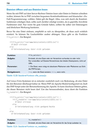 708                                                                               12    Basiswissen PHP


Dateien öffnen und aus Dateien lesen
Wenn Sie mit PHP auf dem Server-Rechner Dateien lesen oder Daten in Dateien schreiben
wollen, können Sie in PHP zwischen bequemen Komfortfunktionen und klassischer »Zu-
Fuß-Programmierung« wählen. Dabei gilt die Regel: Alles, was sich durch die Komfort-
funktionen erledigen lässt, sollte auch darüber erledigt werden, da es geprüfte, bewährte
Funktionen sind. Nur wenn Sie gute Gründe haben, sollten Sie selber mit Dateizeigern
und ähnlichem Werkzeug hantieren.

Bevor Sie eine Datei einlesen, empfiehlt es sich zu überprüfen, ob diese auch wirklich
existiert. So können Sie Laufzeitfehler sauber abfangen. Dazu gibt es die Funktion
file_exists(). Ein Beispiel:

      if(file_exists("/var/www/data/contents/c0253.txt"))
        # Datei einlesen
      else
        # Fehlerbehandlung: Datei nicht gefunden


 Funktion:                 file_exists()

 Aufgabe:                  Ermittelt, ob eine Datei oder ein Verzeichnis vorhanden ist oder nicht.
                           Nur anwendbar auf Dateien/Verzeichnisse des lokalen Dateisystems, nicht auf
                           URIs.
 Parameter:                1. Die Datei, wenn nötig mit absolutem Pfadnamen oder Pfadnamen aus Sicht
                           des PHP-Scripts.
 Rückgabewert:             true, wenn die Datei existiert, false, wenn nicht.

Tabelle 12.20: Steckbrief Funktion »file_exists()«

Auf Linux/Unix-Systemen ist es mitunter zusätzlich noch von Bedeutung, ob eine Datei
für den Benutzer überhaupt lesbar ist. Wenn PHP als Apache-Modul konfiguriert ist, läuft
das PHP-Script unter der Benutzerkennung des Apache. Es kann durchaus Dateien geben,
die dieser Benutzer nicht lesen darf. Um das herauszufinden, dazu dient die Funktion
is_readable(). Ein Beispiel:

      if(file_exists("/var/www/data/contents/c0253.txt")) {
         if(is_readable('/var/www/data/contents/c0253.txt'))
            # Datei einlesen
         else
            # Fehlerbehandlung: nicht genügend Rechte
      }
      else
        # Fehlerbehandlung: Datei nicht gefunden


 Funktion:                 is_readable()

 Aufgabe:                  Ermittelt, ob eine Datei oder ein Verzeichnis für das Script auslesbar ist.
Tabelle 12.21: Steckbrief Funktion »is_readable()«
 