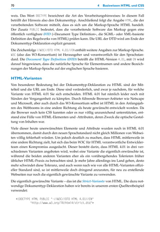 70                                                       4   Basiswissen HTML und CSS


weis. Das Wort DOCTYPE bezeichnet die Art des Verarbeitungshinweises: In diesem Fall
betrifft der Hinweis also den Dokumenttyp. Anschließend folgt die Angabe HTML, die der
verarbeitenden Software mitteilt, dass es sich um die Markup-Sprache HTML handelt.
Der Zusatz PUBLIC bedeutet, dass die verarbeitende Software das Markup gegen eine
öffentlich verfügbare DTD (»Document Type Definition«, die SGML- oder XML-basierte
Definition des Regelwerks von HTML) prüfen kann. Die URL der DTD wird am Ende der
Dokumenttyp-Deklaration explizit genannt.

Die Zeichenfolge //W3C//DTD HTML 4.01//EN enthält weitere Angaben zur Markup-Sprache.
W3C (also das W3-Konsortium) ist Herausgeber und verantwortlich für den Sprachstan-
dard. Die Document Type Definition (DTD) betrifft die HTML-Version 4.01, mit EN wird
darauf hingewiesen, dass die natürliche Sprache für Elementnamen und andere Bezeich-
nungen der Markup-Sprache auf der englischen Sprache basieren.

HTML-Varianten
Von besonderer Bedeutung bei der Dokumenttyp-Deklaration zu HTML sind der Mit-
telteil und die URL am Ende. Diese sind veränderlich, und zwar je nachdem, für welche
Variante von HTML 4.01 Sie sich entscheiden. HTML 4.01 hat nämlich leider noch mit
Sünden der Vergangenheit zu kämpfen. Durch führende Browser-Anbieter wie Netscape
und Microsoft, aber auch durch das W3-Konsortium selbst ist HTML in den Anfangsjah-
ren des Webbooms in eine andere Richtung als heute gewünscht entwickelt worden. Da
die Browser noch kein CSS kannten oder es nur völlig unzureichend unterstützten, ent-
stand eine Fülle von HTML-Elementen und -Attributen, deren Zweck die optische Gestal-
tung von Inhalten war.
Viele dieser heute unerwünschten Elemente und Attribute wurden noch in HTML 4.01
übernommen, damit durch den neuen Sprachstandard nicht gleich Millionen von Websei-
ten völlig fehlerhaft würden. Um jedoch deutlich zu machen, dass HTML mittlerweile in
eine andere Richtung zielt, hat sich das beim W3C für HTML verantwortliche Entwickler-
team einen Kompromiss ausgedacht. Dieser besteht darin, dass HTML 4.01 in drei ver-
schiedenen Varianten angeboten wird, wobei eine Variante die eigentlich erwünschte ist,
während die beiden anderen Varianten eher als ein vorübergehendes Tolerieren früher
üblicher HTML-Praxis zu betrachten sind. Je mehr Jahre allerdings ins Land gehen, desto
mehr schwindet diese Toleranz, und auch wenn nach wie vor alle HTML-Varianten offizi-
eller Standard sind, so ist mittlerweile doch dringend anzuraten, für neu zu erstellende
Webseiten nur noch die eigentlich gewünschte Variante zu verwenden.

Die eigentlich gewünschte Variante – das ist die Strict-Variante von HTML. Die dazu not-
wendige Dokumenttyp-Deklaration haben wir bereits in unserem ersten Quelltextbeispiel
verwendet:

     <!DOCTYPE HTML PUBLIC "-//W3C//DTD HTML 4.01//EN"
              "http://www.w3.org/TR/html4/strict.dtd">
 