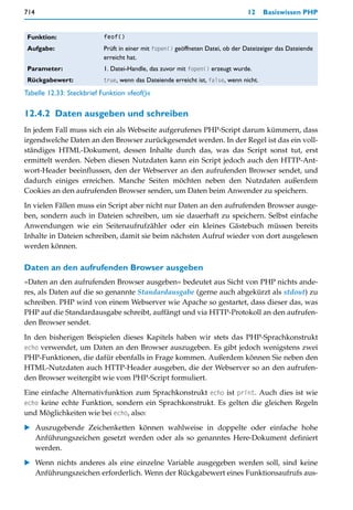 714                                                                             12     Basiswissen PHP


 Funktion:                 feof()

 Aufgabe:                  Prüft in einer mit fopen() geöffneten Datei, ob der Dateizeiger das Dateiende
                           erreicht hat.
 Parameter:                1. Datei-Handle, das zuvor mit fopen() erzeugt wurde.
 Rückgabewert:             true, wenn das Dateiende erreicht ist, false, wenn nicht.

Tabelle 12.33: Steckbrief Funktion »feof()«

12.4.2 Daten ausgeben und schreiben
In jedem Fall muss sich ein als Webseite aufgerufenes PHP-Script darum kümmern, dass
irgendwelche Daten an den Browser zurückgesendet werden. In der Regel ist das ein voll-
ständiges HTML-Dokument, dessen Inhalte durch das, was das Script sonst tut, erst
ermittelt werden. Neben diesen Nutzdaten kann ein Script jedoch auch den HTTP-Ant-
wort-Header beeinflussen, den der Webserver an den aufrufenden Browser sendet, und
dadurch einiges erreichen. Manche Seiten möchten neben den Nutzdaten außerdem
Cookies an den aufrufenden Browser senden, um Daten beim Anwender zu speichern.

In vielen Fällen muss ein Script aber nicht nur Daten an den aufrufenden Browser ausge-
ben, sondern auch in Dateien schreiben, um sie dauerhaft zu speichern. Selbst einfache
Anwendungen wie ein Seitenaufrufzähler oder ein kleines Gästebuch müssen bereits
Inhalte in Dateien schreiben, damit sie beim nächsten Aufruf wieder von dort ausgelesen
werden können.

Daten an den aufrufenden Browser ausgeben
»Daten an den aufrufenden Browser ausgeben« bedeutet aus Sicht von PHP nichts ande-
res, als Daten auf die so genannte Standardausgabe (gerne auch abgekürzt als stdout) zu
schreiben. PHP wird von einem Webserver wie Apache so gestartet, dass dieser das, was
PHP auf die Standardausgabe schreibt, auffängt und via HTTP-Protokoll an den aufrufen-
den Browser sendet.

In den bisherigen Beispielen dieses Kapitels haben wir stets das PHP-Sprachkonstrukt
echo verwendet, um Daten an den Browser auszugeben. Es gibt jedoch wenigstens zwei
PHP-Funktionen, die dafür ebenfalls in Frage kommen. Außerdem können Sie neben den
HTML-Nutzdaten auch HTTP-Header ausgeben, die der Webserver so an den aufrufen-
den Browser weitergibt wie vom PHP-Script formuliert.
Eine einfache Alternativfunktion zum Sprachkonstrukt echo ist print. Auch dies ist wie
echo keine echte Funktion, sondern ein Sprachkonstrukt. Es gelten die gleichen Regeln
und Möglichkeiten wie bei echo, also:

    Auszugebende Zeichenketten können wahlweise in doppelte oder einfache hohe
    Anführungszeichen gesetzt werden oder als so genanntes Here-Dokument definiert
    werden.

    Wenn nichts anderes als eine einzelne Variable ausgegeben werden soll, sind keine
    Anführungszeichen erforderlich. Wenn der Rückgabewert eines Funktionsaufrufs aus-
 