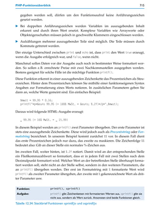 PHP-Funktionsüberblick                                                                               715


   gegeben werden soll, dürfen um den Funktionsaufruf keine Anführungszeichen
   gesetzt werden.

    Bei doppelten Anführungszeichen werden Variablen im auszugebenden Inhalt
    erkannt und durch ihren Wert ersetzt. Komplexe Variablen wie Arraywerte oder
    Objekteigenschaften müssen jedoch in geschweifte Klammern eingeschlossen werden.

    Aufzählungen mehrerer auszugebender Teile sind möglich. Die Teile müssen durch
    Kommata getrennt werden.

Der einzige Unterschied zwischen print und echo ist, dass print den Wert true erzeugt,
wenn die Ausgabe erfolgreich war, und false, wenn nicht.

Manchmal sollen Daten vor der Ausgabe auch noch in bestimmter Weise formatiert wer-
den. So sollen z.B. errechnete Preise mit zwei Nachkommastellen ausgegeben werden.
Bestens geeignet für solche Fälle ist die mächtige Funktion printf().

Diese Funktion erkennt in einer auszugebenden Zeichenkette das Prozentzeichen als Steu-
erzeichen. Hinter dem Prozentzeichen können Sie mithilfe einer funktionseigenen Syntax
Angaben zur Formatierung eines Werts notieren. In zusätzlichen Parametern geben Sie
dann an, welche Werte gemeint sind. Ein einfaches Beispiel:

   $mwst = 99.95 * 0.16;
   printf("<p>&euro 99.95 (+ 16%% MwSt. = &euro; %.2f)</p>",$mwst);

Daraus wird folgende HTML-Ausgabe erzeugt:

   _ 99.95 (+ 16% MwSt. = _ 15.99)

In diesem Beispiel werden an printf() zwei Parameter übergeben. Der erste Parameter ist
stets eine auszugebende Zeichenkette. Diese wird jedoch auch als Prozentstring oder For-
matstring bezeichnet. In unserem Beispiel kommt zunächst %% vor. In diesem Fall dient
das erste Prozentzeichen jedoch nur dazu, das zweite zu maskieren. Die Zeichenfolge %%
bedeutet also: Gib an dieser Stelle ein normales %-Zeichen aus.
Im zweiten Fall, weiter hinten, ist %.2f notiert. Damit wird an der entsprechenden Stelle
ein Fließkommazahlwert so formatiert, dass er in jedem Fall mit zwei Stellen nach dem
Dezimalpunkt formatiert wird. Welcher Wert an der betreffenden Stelle überhaupt forma-
tiert werden soll, steht nicht an der Stelle selbst, sondern in den weiteren Parametern, die
an printf() übergeben werden. Der erst im Formatstring mit % formatierte Wert wird
printf() als zweiter Parameter übergeben, der zweite mit % gekennzeichnete Wert als drit-
ter Parameter usw.


 Funktion:                 printf(), sprintf()

 Aufgabe:                  printf() gibt Zeichenketten mit formatierten Werten aus, sprintf() gibt sie
                           nicht aus, sondern als Wert zurück. Ansonsten sind beide Funktionen gleich.
Tabelle 12.34: Steckbrief Funktionen »printf()« und »sprintf()«
 