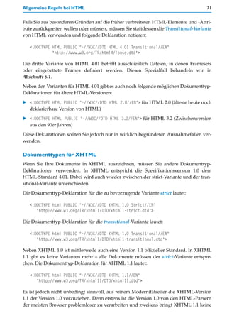 Allgemeine Regeln bei HTML                                                          71


Falls Sie aus besonderen Gründen auf die früher verbreiteten HTML-Elemente und -Attri-
bute zurückgreifen wollen oder müssen, müssen Sie stattdessen die Transitional-Variante
von HTML verwenden und folgende Deklaration notieren:

   <!DOCTYPE HTML PUBLIC "-//W3C//DTD HTML 4.01 Transitional//EN"
             "http://www.w3.org/TR/html4/loose.dtd">

Die dritte Variante von HTML 4.01 betrifft ausschließlich Dateien, in denen Framesets
oder eingebettete Frames definiert werden. Diesen Spezialfall behandeln wir in
Abschnitt 6.1.

Neben den Varianten für HTML 4.01 gibt es auch noch folgende möglichen Dokumenttyp-
Deklarationen für ältere HTML-Versionen:

   <!DOCTYPE HTML PUBLIC "-//W3C//DTD HTML 2.0//EN"> für HTML 2.0 (älteste heute noch
   deklarierbare Version von HTML)

   <!DOCTYPE HTML PUBLIC "-//W3C//DTD HTML 3.2//EN"> für HTML 3.2 (Zwischenversion
   aus den 90er Jahren)

Diese Deklarationen sollten Sie jedoch nur in wirklich begründeten Ausnahmefällen ver-
wenden.

Dokumenttypen für XHTML
Wenn Sie Ihre Dokumente in XHTML auszeichnen, müssen Sie andere Dokumenttyp-
Deklarationen verwenden. In XHTML entspricht die Spezifikationsversion 1.0 dem
HTML-Standard 4.01. Dabei wird auch wieder zwischen der strict-Variante und der tran-
sitional-Variante unterschieden.

Die Dokumenttyp-Deklaration für die zu bevorzugende Variante strict lautet:

   <!DOCTYPE html PUBLIC "-//W3C//DTD XHTML 1.0 Strict//EN"
      "http://www.w3.org/TR/xhtml1/DTD/xhtml1-strict.dtd">

Die Dokumenttyp-Deklaration für die transitional-Variante lautet:

   <!DOCTYPE html PUBLIC "-//W3C//DTD XHTML 1.0 Transitional//EN"
      "http://www.w3.org/TR/xhtml1/DTD/xhtml1-transitional.dtd">

Neben XHTML 1.0 ist mittlerweile auch eine Version 1.1 offizieller Standard. In XHTML
1.1 gibt es keine Varianten mehr – alle Dokumente müssen der strict-Variante entspre-
chen. Die Dokumenttyp-Deklaration für XHTML 1.1 lautet:

   <!DOCTYPE html PUBLIC "-//W3C//DTD XHTML 1.1//EN"
      "http://www.w3.org/TR/xhtml11/DTD/xhtml11.dtd">

Es ist jedoch nicht unbedingt sinnvoll, aus reinem Modernitätseifer die XHTML-Version
1.1 der Version 1.0 vorzuziehen. Denn erstens ist die Version 1.0 von den HTML-Parsern
der meisten Browser problemloser zu verarbeiten und zweitens bringt XHTML 1.1 keine
 
