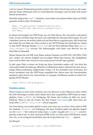PHP-Funktionsüberblick                                                                719


weil ein neuerer Zeitstempel gesendet existiert. Die dritte Anweisung weist an, die ausge-
gebenen Daten überhaupt nicht im Cache-Speicher abzulegen und auf jeden Fall immer
aktuell anzufordern.

Ebenfalls nötig ist die header()-Funktion, wenn Daten mit anderem Mime-Type als HTML
gesendet werden sollen. Ein Beispiel:

   $data = file_get_contents("/some/where/myflash.swf");
   header("Content-type: application/x-shockwave-flash");
   echo $data;

In diesem Fall fungiert das PHP-Script wie ein Flash-Movie. Der Anwender weiß jedoch
nicht, wo die swf-Datei liegt. Sie kann auch außerhalb der Document Root liegen. So wird
verhindert, dass ein Anwender direkt auf das Flash-Movie zugreifen kann. Das Script liest
den Inhalt der swf-Datei ein. Dann sendet es den HTTP-Header für Flash-Movies, indem
es dem HTTP Message Header Content-type den für Flash üblichen Mime-Type applica-
tion/x-shockwave-flash zuweist. Die Datenausgabe wird dann vom Browser wie ein
Flash-Movie behandelt.

Ebenso können Sie mit PHP auch Daten anderer Formate wie PDF, SVG, GIF, JPEG, PNG
usw. senden. Sie müssen lediglich den jeweiligen Mime-Type kennen. Die maßgebliche
Liste wird im Web unter http://www.iana.org/assignments/media-types/ geführt.

Es gibt sogar Fälle, in denen ein Script gar keine Nutzdaten senden soll. Aus Sicht des
Anwenders bleibt die bisherige Webseite am Bildschirm stehen. Dennoch hat eine server-
seitige Datenverarbeitung stattgefunden, indem z.B. bei Absenden eines Formulars der
Server kontaktiert und das PHP-Script ausgeführt hat. Dieses kann die Formulardaten
speichern, ohne jedoch eine Antwortseite zu erzeugen. Stattdessen sendet es einfach fol-
genden HTTP-Header:

   header("HTTP/1.0 204 No Response");

Cookies setzen
Wenn Cookies zu einer Seite existieren und vom Browser an den Webserver beim Aufruf
der Seite übertragen wurden, dann stehen diese dem ausgeführten PHP-Script im super-
globalen Array $_COOKIES zur Verfügung. Der Name des Cookies ist dabei ein Array-
Schlüssel. Wenn es also ein Cookie mit dem Namen last_visited gibt, dann kann das
Script über $_COOKIES['last_visited'] darauf zugreifen.

Zur Verwaltung von Cookies gehört es aber auch, diese neu zu setzen. Dazu steht in PHP
die Funktion setcookie() zur Verfügung. Für diese Funktion gelten die gleichen Regeln
wie für header(): Der Aufruf im Script muss vor jeder Ausgabe mit echo, print und der-
gleichen notiert sein. Es darf auch kein HTML-Code vor dem ersten PHP-Bereich notiert
sein, d.h., es ist zwingend erforderlich, dass die Script-Datei mit <?php ... beginnt.

Ein Beispiel:

   setcookie("last_visited", time(), time()+60*60*24*30);
 
