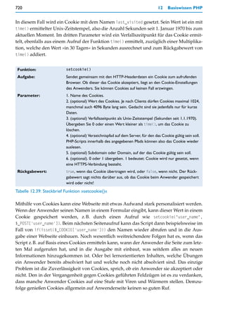 720                                                                               12    Basiswissen PHP


In diesem Fall wird ein Cookie mit dem Namen last_visited gesetzt. Sein Wert ist ein mit
time() ermittelter Unix-Zeitstempel, also die Anzahl Sekunden seit 1. Januar 1970 bis zum
aktuellen Moment. Im dritten Parameter wird ein Verfallszeitpunkt für das Cookie ermit-
telt, ebenfalls aus einem Aufruf der Funktion time() ermittelt, zuzüglich einer Multiplika-
tion, welche den Wert »in 30 Tagen« in Sekunden ausrechnet und zum Rückgabewert von
time() addiert.


 Funktion:                setcookie()

 Aufgabe:                 Sendet gemeinsam mit den HTTP-Headerdaten ein Cookie zum aufrufenden
                          Browser. Ob dieser das Cookie akzeptiert, liegt an den Cookie-Einstellungen
                          des Anwenders. Sie können Cookies auf keinen Fall erzwingen.
 Parameter:               1. Name des Cookies.
                          2. (optional) Wert des Cookies. Je nach Clients dürfen Cookies maximal 1024,
                          manchmal auch 4096 Byte lang sein. Gedacht sind sie jedenfalls nur für kurze
                          Daten.
                          3. (optional) Verfallszeitpunkt als Unix-Zeitstempel (Sekunden seit 1.1.1970).
                          Übergeben Sie 0 oder einen Wert kleiner als time(), um das Cookie zu
                          löschen.
                          4. (optional) Verzeichnispfad auf dem Server, für den das Cookie gültig sein soll.
                          PHP-Scripts innerhalb des angegebenen Pfads können also das Cookie wieder
                          auslesen.
                          5. (optional) Subdomain oder Domain, auf der das Cookie gültig sein soll.
                          6. (optional). 0 oder 1 übergeben. 1 bedeutet: Cookie wird nur gesetzt, wenn
                          eine HTTPS-Verbindung besteht.
 Rückgabewert:            true, wenn das Cookie übertragen wird, oder false, wenn nicht. Der Rück-
                          gabewert sagt nichts darüber aus, ob das Cookie beim Anwender gespeichert
                          wird oder nicht!
Tabelle 12.39: Steckbrief Funktion »setcookie()«

Mithilfe von Cookies kann eine Webseite mit etwas Aufwand stark personalisiert werden.
Wenn der Anwender seinen Namen in einem Formular eingibt, kann dieser Wert in einem
Cookie gespeichert werden, z.B. durch einen Aufruf wie setcookie("user_name",
$_POST['user_name']). Beim nächsten Seitenaufruf kann das Script dann beispielsweise im
Fall von if(isset($_COOKIE['user_name'])) den Namen wieder abrufen und in die Aus-
gabe einer Webseite einbauen. Noch wesentlich weitreichendere Folgen hat es, wenn das
Script z.B. auf Basis eines Cookies ermitteln kann, wann der Anwender die Seite zum letz-
ten Mal aufgerufen hat, und in die Ausgabe mit einbaut, was seitdem alles an neuen
Informationen hinzugekommen ist. Oder bei lernorientierten Inhalten, welche Übungen
ein Anwender bereits absolviert hat und welche noch nicht absolviert sind. Das einzige
Problem ist die Zuverlässigkeit von Cookies, sprich, ob ein Anwender sie akzeptiert oder
nicht. Den in der Vergangenheit gegen Cookies geführten Feldzügen ist es zu verdanken,
dass manche Anwender Cookies auf eine Stufe mit Viren und Würmern stellen. Demzu-
folge genießen Cookies allgemein auf Anwenderseite keinen so guten Ruf.
 