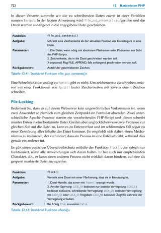 722                                                                              12    Basiswissen PHP


In dieser Variante sammeln wir die zu schreibenden Daten zuerst in einer Variablen
namens $output. In der letzten Anweisung wird file_put_contents() aufgerufen und die
Daten werden anhängend in die angegebene Datei geschrieben.


 Funktion:                 file_put_contents()

 Aufgabe:                  Schreibt eine Zeichenkette ab der aktuellen Position des Dateizeigers in eine
                           Datei.
 Parameter:                1. Die Datei, wenn nötig mit absolutem Pfadnamen oder Pfadnamen aus Sicht
                           des PHP-Scripts.
                           2. Zeichenkette, die in die Datei geschrieben werden soll.
                           3. (optional) Flag FILE_APPEND, falls anhängend geschrieben werden soll.
 Rückgabewert:             Anzahl der geschriebenen Zeichen.
Tabelle 12.41: Steckbrief Funktion »file_put_contents()«

Eine Schreibfunktion analog zu fgetc() gibt es nicht. Um zeichenweise zu schreiben, müs-
sen mit einer Funktionen wie fputs() lauter Zeichenketten mit jeweils einem Zeichen
schreiben.

File-Locking
Bedenken Sie, dass es auf einem Webserver kein ungewöhnliches Vorkommnis ist, wenn
zwei Anwender so ziemlich zum gleichen Zeitpunkt ein Formular absenden. Zwei unter-
schiedliche Apache-Prozesse starten ein verarbeitendes PHP-Script und dieses schreibt
munter Daten in eine bestimmte Datei. Greifen aber unglücklicherweise zwei Prozesse zur
gleichen Zeit auf die Datei zu, kann es zu Datenverlust und im schlimmsten Fall sogar zu
einer Zerstörung aller Inhalte der Datei kommen. Es empfiehlt sich daher, einen Mecha-
nismus zu realisieren, der verhindert, dass ein Prozess in eine Datei schreibt, während dies
gerade ein anderer tut.

Es gibt einen einfachen Überschreibschutz mithilfe der Funktion flock(), der jedoch nur
funktioniert, wenn alle Anwendungen sich daran halten. Er hat auch nur empfehlenden
Charakter, d.h., er kann einen anderen Prozess nicht wirklich daran hindern, auf eine als
gesperrt markierte Datei zuzugreifen.


 Funktion:                 flock()

 Aufgabe:                  Versieht eine Datei mit einer Markierung, dass sie in Benutzung ist.
 Parameter:                1. Datei-Handle, das zuvor mit fopen() erzeugt wurde.
                           2. Art der Sperrung: LOCK_SH bedeutet nur lesende Verriegelung; LOCK_EX
                           bedeutet exklusive, schreibende Verriegelung; LOCK_UN bedeutet Verriegelung
                           mit LOCK_SH oder LOCK_EX freigeben; LOCK_NB bedeutet: Zugriffe während der
                           Verriegelung erlauben.
 Rückgabewert:             Bei Erfolg true, ansonsten false.
Tabelle 12.42: Steckbrief Funktion »flock()«
 