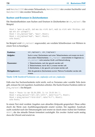 728                                                                            12    Basiswissen PHP


und $matches[1][0] den ersten Teilausdruck, $matches[0][1] den zweiten Suchtreffer und
$matches[1][1] den zweiten Teilausdruck.


Suchen und Ersetzen in Zeichenketten
Die Standardfunktion zum Suchen und Ersetzen in Zeichenketten ist str_replace(). Ein
Beispiel:

      $text = "wenn du weißt, daß man das nicht darf, mußt du nicht mehr fürchten, daß
      man mit dir schimpft";
      $text = str_replace("daß", "dass", $text);
      $text = str_replace("muß", "muss", $text);
      echo $text;

Im Beispiel wird str_replace() angewendet, um veraltete Schreibweisen von Wörtern in
einem Text zu beseitigen.


 Funktion:                str_replace(), str_ireplace()

 Aufgabe:                 Sucht in einer Zeichenkette nach einer Teilzeichenkette und ersetzt sie durch
                          eine andere Teilzeichenkette. str_ireplace() unterscheidet im Gegensatz zu
                          str_replace() nicht zwischen Groß- und Kleinschreibung.
 Parameter:               1. Teilzeichenkette, nach der gesucht werden soll.
                          2. Teilzeichenkette, durch die (1.) ersetzt werden soll.
                          3. Zeichenkette, in der gesucht und ersetzt werden soll.
 Rückgabewert:            Gibt die geänderte Zeichenkette zurück. Mehrere Fundstellen werden alle
                          ersetzt.
Tabelle 12.48: Steckbrief Funktionen »str_replace()« und »str_ireplace()«

Falls eine fixe Suchzeichenkette nicht reicht, weil es Varianten oder variable Teile darin
gibt, müssen Sie mit regulären Ausdrücken arbeiten. Die Suche-Ersetze-Funktion dafür ist
preg_replace(). Ein Beispiel:

      $text = "Heute ist der 06.04.2004. Es ist 14:54 Uhr.";
      $text = preg_replace("/d+.d+.d{4}/", date("d.m.Y"), $text);
      $text = preg_replace("/dd:dd/", date("H:i"), $text);
      echo $text;

In einem Text sind veraltete Angaben zum aktuellen Zeitpunkt gespeichert. Diese sollen
durch die Werte zum Ausführungszeitpunkt ersetzt werden. Ein regulärer Ausdruck
sucht zunächst nach der Datumsangabe und ersetzt sie durch einen Aufruf der Funktion
date(), die das aktuelle Datum formatiert zurückgibt. Ein zweiter Aufruf sucht analog
dazu die Uhrzeit und ersetzt sie.
 