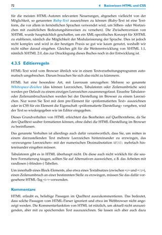 72                                                       4   Basiswissen HTML und CSS


für die meisten HTML-Autoren relevanten Neuerungen, abgesehen vielleicht von der
Möglichkeit, so genannten Ruby-Text auszeichnen zu können (Ruby-Text ist eine Text-
form, die vor allem in fernöstlichen Sprachen verwendet wird, um Silben- oder Wortzei-
chen mit zusätzlichen Bedeutungshinweisen zu versehen). Die Zwischenversion von
XHTML wurde hauptsächlich geschaffen, um ein XML-spezifisches Konzept für XHTML
zu etablieren, nämlich die Möglichkeit der Modularisierung der Sprache. Dies ist jedoch
recht komplex und wird in der heutigen Praxis so gut wie kaum genutzt, weshalb wir
nicht näher darauf eingehen. Gleiches gilt für die Weiterentwicklung von XHTML 1.1,
nämlich XHTML 2.0, das zur Drucklegung dieses Buches noch in der Entwicklung ist.


4.3.5 Editierregeln
HTML-Text wird vom Browser ähnlich wie in einem Textverarbeitungsprogramm auto-
matisch umgebrochen. Darum brauchen Sie sich also nicht zu kümmern.

HTML hat eine besondere Art, mit Leerraum umzugehen: Mehrere so genannte
Whitespace-Zeichen (das können Leerzeichen, Tabulatoren oder Zeilenumbrüche sein)
werden per Default zu einem einzigen Leerzeichen zusammengefasst. Einzelne Tabulator-
oder Zeilenumbruchzeichen werden bei der Darstellung im Browser zu einem Leerzei-
chen. Nur wenn Sie Text mit dem pre-Element für »präformatierten Text« auszeichnen
oder in CSS für ein Element die Eigenschaft »präformatierte Darstellung« vergeben, wird
der Text so wiedergegeben wie im Editor eingegeben.
Dieses Grundverhalten von HTML erleichtert das Bearbeiten auf Quelltextebene, da Sie
den Quelltext sauber formatieren können, ohne dabei die HTML-Darstellung im Browser
zu beeinflussen.

Das genannte Verhalten ist allerdings auch dafür verantwortlich, dass Sie, um mitten in
einem darzustellenden Text mehrere Leerzeichen hintereinander zu erzwingen, das
»erzwungene Leerzeichen« mit der numerischen Dezimalnotation   mehrfach hin-
tereinander eingeben müssen.

Tabulatoren gibt es in HTML überhaupt nicht. Da diese auch nicht wirklich für die sau-
bere Formatierung taugen, sollten Sie auf Alternativen ausweichen, z.B. das Arbeiten mit
randlosen (»blinden«) Tabellen.

Um innerhalb eines Block-Elements, also etwa eines Textabsatzes (zwischen <p> und </p>),
einen Zeilenumbruch an einer bestimmten Stelle zu erzwingen, müssen Sie das dafür vor-
gesehene HTML-Tag <br> verwenden.

Kommentare
HTML erlaubt es, beliebige Passagen im Quelltext auszukommentieren. Das bedeutet,
dass solche Passagen vom HTML-Parser ignoriert und etwa im Webbrowser nicht ange-
zeigt werden. Die Kommentarfunktion von HTML ist nützlich, um aktuell nicht anzuzei-
genden, aber mit zu speichernden Text auszuzeichnen. Sie lassen sich aber auch dazu
 