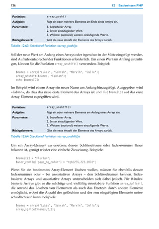 736                                                                            12    Basiswissen PHP


 Funktion:                array_push()

 Aufgabe:                 Fügt ein oder mehrere Elemente am Ende eines Arrays ein.
 Parameter:               1. Betroffener Array.
                          2. Erster einzufügender Wert.
                          3. Weitere: (optional) weitere einzufügende Werte.
 Rückgabewert:            Gibt die neue Anzahl der Elemente des Arrays zurück.
Tabelle 12.63: Steckbrief Funktion »array_push()«

Soll der neue Wert am Anfang eines Arrays oder irgendwo in der Mitte eingefügt werden,
sind Aufrufe entsprechender Funktionen erforderlich. Um einen Wert am Anfang einzufü-
gen, können Sie die Funktion array_unshift() verwenden. Beispiel:

      $names = array("Lukas", "Sahrah", "Marvin", "Julia");
      array_unshift($names, "Fabian");
      echo $names[0];

Im Beispiel wird einem Array ein neuer Name am Anfang hinzugefügt. Ausgegeben wird
»Fabian«, da dies das neue erste Element des Arrays ist und mit $names[0] auf das erste
Array-Element zugegriffen wird.


 Funktion:                array_unshift()

 Aufgabe:                 Fügt ein oder mehrere Elemente am Anfang eines Arrays ein.
 Parameter:               1. Betroffener Array.
                          2. Erster einzufügender Wert.
                          3. Weitere: (optional) weitere einzufügende Werte.
 Rückgabewert:            Gibt die neue Anzahl der Elemente des Arrays zurück.
Tabelle 12.64: Steckbrief Funktion »array_unshift()«

Um ein Array-Element zu ersetzen, dessen Schlüsselname oder Indexnummer Ihnen
bekannt ist, genügt wieder eine einfache Zuweisung. Beispiele:

      $names[2] = "Florian";
      $user_config['page_bg_color'] = "rgb(255,223,200)";

Wenn Sie ein bestimmtes Array-Element löschen wollen, müssen Sie ebenfalls dessen
Indexnummer oder – bei assoziativen Arrays – den Schlüsselnamen kennen. Index-
basierte Arrays und assoziative Arrays unterscheiden sich dabei jedoch. Für 0-index-
basierte Arrays gibt es die mächtige und vielfältig einsetzbare Funktion array_splice(),
die sowohl das Löschen von Elementen als auch das Ersetzen durch andere Elemente
ermöglicht, wobei die Anzahl der gelöschten und der neu eingefügten Elemente unter-
schiedlich sein kann. Beispiele:

      $names = array("Lukas", "Sahrah", "Marvin", "Julia");
      array_splice($names,2,1);
 