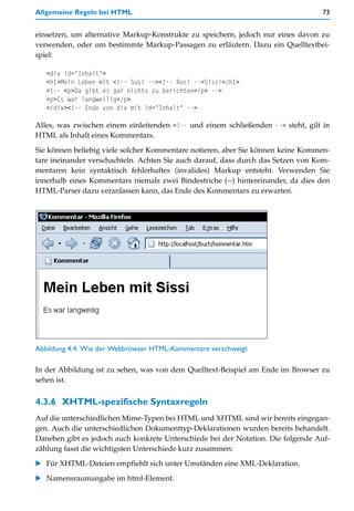 Allgemeine Regeln bei HTML                                                        73


einsetzen, um alternative Markup-Konstrukte zu speichern, jedoch nur eines davon zu
verwenden, oder um bestimmte Markup-Passagen zu erläutern. Dazu ein Quelltextbei-
spiel:

   <div id="Inhalt">
   <h1>Mein Leben mit <!-- Susi --><!-- Rosi -->Sissi</h1>
   <!-- <p>Da gibt es gar nichts zu berichten</p> -->
   <p>Es war langweilig</p>
   </div><!-- Ende von div mit id="Inhalt" -->

Alles, was zwischen einem einleitenden <!-- und einem schließenden --> steht, gilt in
HTML als Inhalt eines Kommentars.

Sie können beliebig viele solcher Kommentare notieren, aber Sie können keine Kommen-
tare ineinander verschachteln. Achten Sie auch darauf, dass durch das Setzen von Kom-
mentaren kein syntaktisch fehlerhaftes (invalides) Markup entsteht. Verwenden Sie
innerhalb eines Kommentars niemals zwei Bindestriche (--) hintereinander, da dies den
HTML-Parser dazu veranlassen kann, das Ende des Kommentars zu erwarten.




Abbildung 4.4: Wie der Webbrowser HTML-Kommentare verschweigt

In der Abbildung ist zu sehen, was von dem Quelltext-Beispiel am Ende im Browser zu
sehen ist.


4.3.6 XHTML-spezifische Syntaxregeln
Auf die unterschiedlichen Mime-Typen bei HTML und XHTML sind wir bereits eingegan-
gen. Auch die unterschiedlichen Dokumenttyp-Deklarationen wurden bereits behandelt.
Daneben gibt es jedoch auch konkrete Unterschiede bei der Notation. Die folgende Auf-
zählung fasst die wichtigsten Unterschiede kurz zusammen:

   Für XHTML-Dateien empfiehlt sich unter Umständen eine XML-Deklaration.

   Namensraumangabe im html-Element.
 