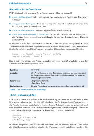 PHP-Funktionsüberblick                                                                              741


Speziellere Array-Funktionen
PHP bietet noch etliche andere Array-Funktionen an. Hier nur Auswahl:

    array_sum($arrayvar) liefert die Summe von numerischen Werten aus dem Array
    $arrayvar.

    array_reverse($arrayvar) dreht einen Array um. Das vorher erste Element wird zum
    letzten, das zweite zum vorletzten usw.

    array_unique($arrayvar) entfernt doppelte Werte aus einem Array.

    array_map("Funktionsname", $arrayvar) ruft für alle Elemente des Arrays $arrayvar
    die Funktion Funktionsname() auf und übergibt ihr das jeweils aktuelle Array-Element
    als Parameter.

In Zusammenhang mit Zeichenketten wurde die Funktion explode() vorgestellt, die eine
Zeichenkette anhand eines Begrenzerzeichens in einen Array zerteilt. Die Umkehrfunk-
tion heißt implode() und führt Arraywerte zu einer Zeichenkette zusammen. Beispiel:

   $names = array("Lukas", "Sahra", "Marvin", "Julia");
   $csv_str = implode("," $names);#

Das Beispiel erzeugt aus den Array-Elementen von $names eine Zeichenkette, in der die
Namen durch Kommata getrennt sind.


 Funktion:                implode()

 Aufgabe:                 Führt Array-Elemente zu einer Zeichenkette zusammen und verwendet dabei
                          eine Begrenzerzeichenkette. Der Funktionsaufruf sollte einer Zeichenketten-
                          variablen zugewiesen werden.
 Parameter:               1. Begrenzerzeichenkette.
                          2. Betroffener Array.
 Rückgabewert:            Gibt eine Zeichenkette mit den Arraywerten und Begrenzerzeichen zurück.
Tabelle 12.73: Steckbrief Funktion »implode()«

12.4.4 Datum und Zeit
PHP rechnet intern wie andere, auf C basierende Programmiersprachen mit dem »Unix-
Urknall«, welcher auf den 1.1.1970, 0:00 Uhr datiert ist. So liefert z.B. die Funktion time()
die Anzahl Sekunden zurück, die zwischen diesem Zeitpunkt in der Vergangenheit und
dem aktuellen Zeitpunkt laut Rechnerzeit vergangen sind (Unix-Zeitstempel). Dabei wird
time() meistens benötigt, um andere Funktionen zu bedienen. Ein Beispiel:

   srand(time());
   $random_value = rand(1,99);
   echo $random_value;

In diesem Beispiel soll eine Zufallszahl zwischen 1 und 99 ermittelt werden. Dazu sollte
der Zufallsgenerator zunächst mithilfe der Funktion srand() initialisiert werden. Die
 