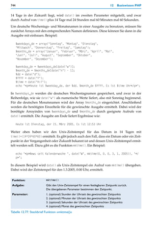 744                                                                           12   Basiswissen PHP


14 Tage in der Zukunft liegt, wird date() im zweiten Parameter mitgeteilt, und zwar
durch Aufruf von time() plus 14 Tage mal 24 Stunden mal 60 Minuten mal 60 Sekunden.

Um deutsche Wochentags- und Monatsnamen in einer Ausgabe zu benutzen, müssen Sie
zunächst Arrays mit den entsprechenden Namen definieren. Diese können Sie dann in die
Ausgabe mit einbauen. Beispiel:

      $weekdays_de = array("Sonntag", "Montag", "Dienstag",
      "Mittwoch", "Donnerstag", "Freitag", "Samstag");
      $months_de = array("Januar", "Februar", "März", "April", "Mai",
      "Juni", "Juli", "August", "September", "Oktober",
      "November", "Dezember");

      $weekday_de = $weekdays_de[date("w")];
      $month_de = $months_de[date("n") - 1];
      $dd = date("d");
      $YYYY = date("Y");
      $time = date("H:i");
      echo "<p>Heute ist $weekday_de, der $dd. $month_de $YYYY. Es ist $time Uhr</p>";

In $weekdays_de werden die deutschen Wochentagnamen gespeichert, und zwar in der
Reihenfolge, wie sie date("w") als numerische Werte liefert, also mit Sonntag beginnend.
Für die deutschen Monatsnamen wird der Array $months_de eingerichtet. Anschließend
werden die benötigten Einzelteile für die gewünschte Ausgabe ermittelt. Dabei wird der
benötigte Arrayindex von $weekdays_de und $months_de durch geeignete Aufrufe von
date() ermittelt. Die Ausgabe am Ende liefert Ergebnisse wie:

      Heute ist Dienstag, der 15. März 2005. Es ist 12:53 Uhr

Weiter oben haben wir den Unix-Zeitstempel für das Datum in 14 Tagen mit
time()+(14*24*60*60) ermittelt. Es gibt jedoch auch den Fall, dass ein Datum oder ein Zeit-
punkt in der Vergangenheit oder Zukunft bekannt ist und dessen Unix-Zeitstempel ermit-
telt werden soll. Dazu gibt es die Funktion mktime(). Ein Beispiel:

      echo "<p>News seit Kalenderwoche ", date("W", mktime(0, 0, 0, 3, 1, 2005)), "</
      p>";

In diesem Beispiel wird date() als Unix-Zeitstempel ein Aufruf von mktime() übergeben.
Dabei wird der Zeitstempel für den 1.3.2005, 0:00 Uhr, ermittelt.


 Funktion:                mktime()

 Aufgabe:                 Gibt den Unix-Zeitstempel für einen festlegbaren Zeitpunkt zurück.
                          Die übergebenen Parameter bestimmen den Zeitpunkt.
 Parameter:               1. (optional) Stunden der Uhrzeit des gewünschten Zeitpunkts
                          2. (optional) Minuten der Uhrzeit des gewünschten Zeitpunkts
                          3. (optional) Sekunden der Uhrzeit des gewünschten Zeitpunkts
                          4. (optional) Monat des gewünschten Zeitpunkts
Tabelle 12.77: Steckbrief Funktion »mktime()«
 