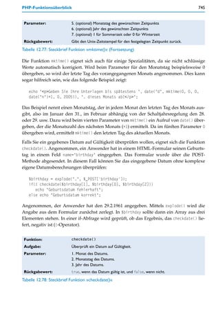 PHP-Funktionsüberblick                                                                       745


 Parameter:               5. (optional) Monatstag des gewünschten Zeitpunkts
                          6. (optional) Jahr des gewünschten Zeitpunkts
                          7. (optional) 1 für Sommerzeit oder 0 für Winterzeit
 Rückgabewert:            Gibt den Unix-Zeitstempel für den festgelegten Zeitpunkt zurück.
Tabelle 12.77: Steckbrief Funktion »mktime()« (Fortsetzung)

Die Funktion mktime() eignet sich auch für einige Spezialitäten, da sie nicht schlüssige
Werte automatisch korrigiert. Wird beim Parameter für den Monatstag beispielsweise 0
übergeben, so wird der letzte Tag des vorangegangenen Monats angenommen. Dies kann
sogar hilfreich sein, wie das folgende Beispiel zeigt:

   echo "<p>Geben Sie Ihre Unterlagen bis spätestens ", date("d", mktime(0, 0, 0,
   date("n")+1, 0, 2005)), ". dieses Monats ab!</p>";

Das Beispiel nennt einen Monatstag, der in jedem Monat den letzten Tag des Monats aus-
gibt, also im Januar den 31., im Februar abhängig von der Schaltjahrsregelung den 28.
oder 29. usw. Dazu wird beim vierten Parameter von mktime() ein Aufruf von date() über-
geben, der die Monatszahl des nächsten Monats (+1) ermittelt. Da im fünften Parameter 0
übergeben wird, ermittelt mktime() den letzten Tag des aktuellen Monats.

Falls Sie ein gegebenes Datum auf Gültigkeit überprüfen wollen, eignet sich die Funktion
checkdate(). Angenommen, ein Anwender hat in einem HTML-Formular seinen Geburts-
tag in einem Feld name="birthday" eingegeben. Das Formular wurde über die POST-
Methode abgesendet. In diesem Fall können Sie das eingegebene Datum ohne komplexe
eigene Datumsberechnungen überprüfen:

   $birthday = explode(".", $_POST['birthday']);
   if(! checkdate($birthday[1], $birthday[0], $birthday[2]))
      echo "Geburtsdatum fehlerhaft";
   else echo "Geburtsdatum korrekt";

Angenommen, der Anwender hat den 29.2.1961 angegeben. Mittels explode() wird die
Angabe aus dem Formular zunächst zerlegt. In $birthday sollte dann ein Array aus drei
Elementen stehen. In einer if-Abfrage wird geprüft, ob das Ergebnis, das checkdate() lie-
fert, negativ ist (!-Operator).


 Funktion:                checkdate()

 Aufgabe:                 Überprüft ein Datum auf Gültigkeit.
 Parameter:               1. Monat des Datums.
                          2. Monatstag des Datums.
                          3. Jahr des Datums.
 Rückgabewert:            true, wenn das Datum gültig ist, und false, wenn nicht.

Tabelle 12.78: Steckbrief Funktion »checkdate()«
 