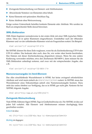 74                                                      4   Basiswissen HTML und CSS


    Zwingende Kleinschreibung von Element- und Attributnamen.
    Abweichende Notation von Elementen ohne Inhalt.
    Keine Elemente mit optionalem Abschluss-Tag.
    Keine Attribute ohne Wertzuweisung.
Einige weitere Unterschiede betreffen konkrete Elemente oder Attribute. Wir werden im
Buch an entsprechender Stelle darauf hinweisen.

XML-Deklaration
XML-Daten beginnen normalerweise in der ersten Zeile mit einer XML-typischen Dekla-
ration. Diese ist in spitze Klammern eingeschlossen. Unmittelbar nach der öffnenden
Klammer und vor der schließenden Klammer wird ein Fragezeichen notiert. Ein Beispiel:

     <?xml version="1.0" encoding="UTF-8"?>

Bei XHTML können Sie diese Zeile weglassen, wenn Sie als Zeichenkodierung UTF-8 oder
UTF-16 wählen. Das bedeutet aber auch, dass Sie, wie weiter oben bereits beschrieben,
Ihre Dateien mit dieser Zeichenkodierung abspeichern müssen. Wenn Sie eine andere
Kodierung verwenden möchten, etwa den Zeichensatz ISO-8859-1, dann müssen Sie die
XML-Deklaration unbedingt notieren, und zwar mit der entsprechenden Angabe, also
z.B.:

     <?xml version="1.0" encoding="ISO-8859-1"?>

Namensraumangabe im html-Element
Das alles einschließende Wurzelelement in HTML hat keine zwingend erforderlichen
Attribute und wird meist einfach als <html>[Inhalt]</html> notiert. In XHTML muss das
Wurzelelement eines Dokumenttyps jedoch eine Namensraumangabe besitzen. Dazu
steht das xmlns-Attribut zur Verfügung, das es in HTML gar nicht gibt. Notieren Sie bei
XHTML folgende Angabe:

     <html xmlns="http://www.w3.org/1999/xhtml">

Zwingende Kleinschreibung
Viele HTML-Editoren fügen HTML-Tags in Großschreibweise ein. Für XHTML ist dies auf
jeden Fall verkehrt. Alle Element- und Attributnamen müssen durchgängig klein
geschrieben werden.
Falsch ist also:

     <H1 STYLE="font-size:150%">Das Neue ist <Em>notwendig</Em></H1>

Richtig ist dagegen:

     <h1 style="font-size:150%">Das Neue ist <em>notwendig</em></h1>
 