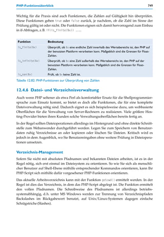 PHP-Funktionsüberblick                                                                              749


Wichtig für die Praxis sind auch Funktionen, die Zahlen auf Gültigkeit hin überprüfen.
Diese Funktionen geben true oder false zurück, je nachdem, ob die Zahl im Sinne der
Prüfung gültig ist oder nicht. Die Funktionen eignen sich damit hervorragend zum Einbau
in if-Abfragen, z.B. if(is_finite($x)) ....


Funktion             Bedeutung
is_finite($x)        Überprüft, ob $x eine endliche Zahl innerhalb des Wertebereichs ist, den PHP auf
                     der benutzten Plattform verarbeiten kann. Maßgeblich sind die Grenzen für Float-
                     Zahlen.
is_infinite($x)      Überprüft, ob $x eine Zahl außerhalb des Wertebereichs ist, den PHP auf der
                     benutzten Plattform verarbeiten kann. Maßgeblich sind die Grenzen für Float-
                     Zahlen.
is_nan($x)           Prüft, ob $x keine Zahl ist.
Tabelle 12.82: PHP-Funktionen zur Überprüfung von Zahlen

12.4.6 Datei- und Verzeichnisverwaltung
Auch wenn PHP seltener als etwa Perl als komfortabler Ersatz für die Shellprogrammier-
sprache zum Einsatz kommt, so bietet es doch alle Funktionen, die für eine komplette
Dateiverwaltung nötig sind. Dadurch eignet es sich beispielsweise dazu, um webbasierte
Oberflächen für die Verwaltung von Server-Rechnern zu realisieren. Viele größere Hos-
ting-Provider bieten ihren Kunden solche Verwaltungsoberflächen bereits fertig an.

In der Regel sollten Dateioperationen allerdings im Hintergrund und ohne direkte Schnitt-
stelle zum Webanwender durchgeführt werden. Legen Sie zum Speichern von Benutzer-
daten ruhig Verzeichnisse an oder kopieren oder löschen Sie Dateien. Kritisch wird es
jedoch in dem Augenblick, wo Sie Benutzereingaben ohne weitere Prüfung in Dateiopera-
tionen umsetzen.

Verzeichnis-Management
Sofern Sie nicht mit absoluten Pfadnamen und bekannten Dateien arbeiten, ist es in der
Regel nötig, sich erst einmal im Dateisystem zu orientieren. So wie Sie sich als menschli-
cher Benutzer auf Shell-Ebene mithilfe entsprechender Kommandos orientieren, kann Ihr
PHP-Script sich mithilfe dafür vorgesehener PHP-Funktionen orientieren.

Das aktuelle Arbeitsverzeichnis kann mit der Funktion getcwd() ermittelt werden. In der
Regel ist dies das Verzeichnis, in dem das PHP-Script abgelegt ist. Die Funktion ermittelt
den vollen Pfadnamen. Die Schreibweise des Pfadnamens ist allerdings betriebs-
systemabhängig, d.h. unter MS Windows werden zur Trennung von Verzeichnispfaden
Backslashes im Rückgabewert benutzt, auf Unix/Linux-Systemen dagegen einfache
Schrägstriche (Slashes).
 