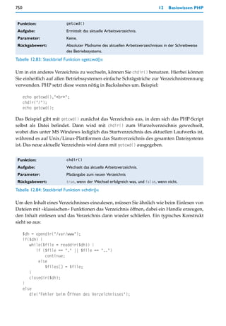 750                                                                           12   Basiswissen PHP


 Funktion:                getcwd()

 Aufgabe:                 Ermittelt das aktuelle Arbeitsverzeichnis.
 Parameter:               Keine.
 Rückgabewert:            Absoluter Pfadname des aktuellen Arbeitsverzeichnisses in der Schreibweise
                          des Betriebssystems.
Tabelle 12.83: Steckbrief Funktion »getcwd()«

Um in ein anderes Verzeichnis zu wechseln, können Sie chdir() benutzen. Hierbei können
Sie einheitlich auf allen Betriebssystemen einfache Schrägstriche zur Verzeichnistrennung
verwenden. PHP setzt diese wenn nötig in Backslashes um. Beispiel:

      echo getcwd(),"<br>";
      chdir("/");
      echo getcwd();

Das Beispiel gibt mit getcwd() zunächst das Verzeichnis aus, in dem sich das PHP-Script
selbst als Datei befindet. Dann wird mit chdir() zum Wurzelverzeichnis gewechselt,
wobei dies unter MS Windows lediglich das Startverzeichnis des aktuellen Laufwerks ist,
während es auf Unix/Linux-Plattformen das Startverzeichnis des gesamten Dateisystems
ist. Das neue aktuelle Verzeichnis wird dann mit getcwd() ausgegeben.


 Funktion:                chdir()

 Aufgabe:                 Wechselt das aktuelle Arbeitsverzeichnis.
 Parameter:               Pfadangabe zum neuen Verzeichnis
 Rückgabewert:            true, wenn der Wechsel erfolgreich was, und false, wenn nicht.

Tabelle 12.84: Steckbrief Funktion »chdir()«

Um den Inhalt eines Verzeichnisses einzulesen, müssen Sie ähnlich wie beim Einlesen von
Dateien mit »klassischen« Funktionen das Verzeichnis öffnen, dabei ein Handle erzeugen,
den Inhalt einlesen und das Verzeichnis dann wieder schließen. Ein typisches Konstrukt
sieht so aus:

      $dh = opendir("/var/www");
      if($dh) {
         while($file = readdir($dh)) {
            if ($file == "." || $file == "..")
                continue;
             else
                $files[] = $file;
         }
         closedir($dh);
      }
      else
         die("Fehler beim Öffnen des Verzeichnisses");
 