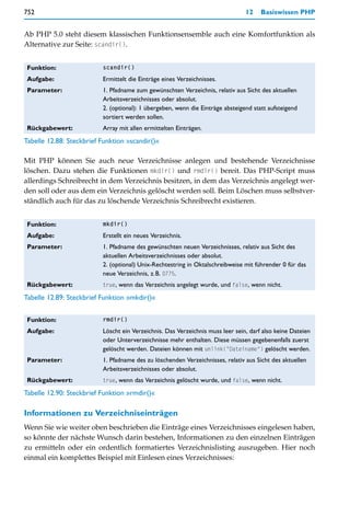 752                                                                             12    Basiswissen PHP


Ab PHP 5.0 steht diesem klassischen Funktionsensemble auch eine Komfortfunktion als
Alternative zur Seite: scandir().


 Funktion:                scandir()

 Aufgabe:                 Ermittelt die Einträge eines Verzeichnisses.
 Parameter:               1. Pfadname zum gewünschten Verzeichnis, relativ aus Sicht des aktuellen
                          Arbeitsverzeichnisses oder absolut.
                          2. (optional): 1 übergeben, wenn die Einträge absteigend statt aufsteigend
                          sortiert werden sollen.
 Rückgabewert:            Array mit allen ermittelten Einträgen.
Tabelle 12.88: Steckbrief Funktion »scandir()«

Mit PHP können Sie auch neue Verzeichnisse anlegen und bestehende Verzeichnisse
löschen. Dazu stehen die Funktionen mkdir() und rmdir() bereit. Das PHP-Script muss
allerdings Schreibrecht in dem Verzeichnis besitzen, in dem das Verzeichnis angelegt wer-
den soll oder aus dem ein Verzeichnis gelöscht werden soll. Beim Löschen muss selbstver-
ständlich auch für das zu löschende Verzeichnis Schreibrecht existieren.


 Funktion:                mkdir()

 Aufgabe:                 Erstellt ein neues Verzeichnis.
 Parameter:               1. Pfadname des gewünschten neuen Verzeichnisses, relativ aus Sicht des
                          aktuellen Arbeitsverzeichnisses oder absolut.
                          2. (optional) Unix-Rechtestring in Oktalschreibweise mit führender 0 für das
                          neue Verzeichnis, z.B. 0775.
 Rückgabewert:            true, wenn das Verzeichnis angelegt wurde, und false, wenn nicht.

Tabelle 12.89: Steckbrief Funktion »mkdir()«


 Funktion:                rmdir()

 Aufgabe:                 Löscht ein Verzeichnis. Das Verzeichnis muss leer sein, darf also keine Dateien
                          oder Unterverzeichnisse mehr enthalten. Diese müssen gegebenenfalls zuerst
                          gelöscht werden. Dateien können mit unlink("Dateiname") gelöscht werden.
 Parameter:               1. Pfadname des zu löschenden Verzeichnisses, relativ aus Sicht des aktuellen
                          Arbeitsverzeichnisses oder absolut.
 Rückgabewert:            true, wenn das Verzeichnis gelöscht wurde, und false, wenn nicht.

Tabelle 12.90: Steckbrief Funktion »rmdir()«

Informationen zu Verzeichniseinträgen
Wenn Sie wie weiter oben beschrieben die Einträge eines Verzeichnisses eingelesen haben,
so könnte der nächste Wunsch darin bestehen, Informationen zu den einzelnen Einträgen
zu ermitteln oder ein ordentlich formatiertes Verzeichnislisting auszugeben. Hier noch
einmal ein komplettes Beispiel mit Einlesen eines Verzeichnisses:
 