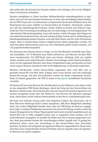 PHP-Funktionsüberblick                                                                   757


oder später über das Konzept der Sessions stolpern und anfangen, sich mit den Möglich-
keiten von Sessions zu befassen.

Sessions ermöglichen es, Daten einzelner Website-Besucher seitenübergreifend zu spei-
chern, und zwar für den Zeitraum des Besuchs. Es kann sich um beliebige Daten handeln,
die ein PHP-Script auch von Seitenaufruf zu Seitenaufruf dynamisch fortführen kann. Ein
Shop-System etwa kann mithilfe von Session-Daten die Funktion »Warenkorb« realisie-
ren, sich also seitenübergreifend merken, welche Artikel ein Kunde zum Einkauf vorge-
merkt hat. Eine E-Learning-Anwendung oder ein mehrseitiges Anwendungsszenario wie
»theoretische Führerscheinprüfung« kann sich merken, welche Übungen oder Fragen ein
Anwender bereits absolviert hat, und mit welchem Erfolg. Gerade auch in Verbindung mit
Datenbankanbindung können Sessions wertvolle Hilfe leisten und für mehr Performance
sorgen. Denn in Session-Daten können möglicherweise Daten festgehalten werden, die
sonst bei jedem Seitenwechsel erneut aus einer Datenbank geholt werden müssten, wie
z.B. gespeicherte Benutzerprofile.

Der Zeitraum einer Session dauert so lange, wie der Site-Besucher innerhalb eines Time-
outs (einstellbar, z.B. 10 Minuten) neue Seiten aufruft bzw. sein Browser mit dem Web-
server kommuniziert. Ein PHP-Script kann eine Session allerdings nicht nur explizit
starten, sondern auch explizit beenden. Manche Anwendungen starten Sessions beispiels-
weise nur für registrierte Benutzer nach deren erfolgreichem Login und beenden sie nach
einem Logout. Sessions sind jedoch nicht an die Registrierung von Besuchern gebunden.

Welchem Site-Besucher welche Session-Daten zugeordnet sind, wird über eine so
genannte Session-ID verwaltet. Beim Anlegen einer neuen Session wird eine eindeutige
Session-ID erzeugt. Auf dem Server-Rechner werden die damit verbundenen Session-
Daten in Dateien gespeichert, die PHP in einem in der php.ini einstellbaren Verzeichnis
verwaltet.

Die Session-ID muss der Browser des Site-Besuchers an den Webserver und damit weiter
an das aufgerufene PHP-Script übertragen, damit das Script mit den Session-Daten des
Benutzers arbeiten kann. Das bedeutet aber, dass die Session-ID zunächst irgendwie vom
session-erzeugenden Script über den Webserver zum Browser des Benutzers gelangen
muss, damit dieser sie bei weiteren Seitenaufrufen an den Server zurückübertragen kann.
Die beste und sicherste Lösung dafür sind temporäre Cookies. Bei Anwendern, die in
ihren Browsern überhaupt keine Cookies akzeptieren, fällt diese Möglichkeit allerdings
flach. Eine andere Möglichkeit besteht darin, dass ein PHP-Script im Browser ausgege-
bene Links zu anderen Projektseiten dynamisch mit einem GET-String versieht, in dem die
Session-ID gespeichert ist. Dieser Weg ist jedoch nicht mehr ernsthaft empfehlenswert, da
Session-IDs sich in URIs ausspähen lassen und es Angreifern leicht machen, sich als
andere Benutzer auszugeben. Je sensibler die Daten sind, die in Sessions gespeichert wer-
den, desto gravierender können die Auswirkungen solcher Angriffe sein. Es genügt bei-
spielsweise schon, wenn eine Anwendung in den Session-Daten eines Anwenders
speichert, ob dieser sich erfolgreich als registrierter Benutzer angemeldet hat. Durch einfa-
chen Klau einer entsprechenden Session-ID könnte sich ein Angreifer dann als registrier-
ter Benutzer am System ausgeben.
 