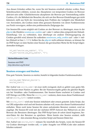 758                                                                   12   Basiswissen PHP


Aus diesen Gründen sollten Sie, wenn Sie mit Sessions ernsthaft arbeiten wollen, Ihren
Seitenbesuchern erklären, warum das Akzeptieren von temporären Cookies im Browser
aktiviert sein sollte. Glücklicherweise akzeptieren die Browser per Voreinstellung solche
Cookies, d.h. die Mehrheit der Besucher, die sich um ihre Browser-Einstellungen gar nicht
kümmert, stellt aus Sicht der Anwendung kein Problem dar. Lediglich eine Minderheit
von Anwendern, die Cookies meist ohne genauere Kenntnis von deren Funktionsweise
aus Panik verweigern, stellen eine problematische Zielgruppe dar.

Um Session-IDs wenn möglich mit Cookies an den Browser zu übertragen, muss in der
php.ini die Direktive session.use_cookies auf 1 oder On stehen (dies entspricht der Default-
Einstellung). Um zu verhindern, dass überhaupt ein anderer Übertragungsweg als
Cookies gewählt wird, können Sie außerdem session.use_only_cookies auf 1 oder On stel-
len (Default ist hier 0 / Off). Sollten Sie die php.ini nicht editieren können, so können Sie
im PHP-Script vor dem Starten einer Session die gewünschten Werte für Ihr Script folgen-
dermaßen festlegen:

      ini_set("session.use_cookies", "1");
      ini_set("session.use_only_cookies", "1");


 Weiterführender Link:

 Sessions mit PHP:
 http://develnet.org/26.html


Sessions erzeugen und löschen
Eine gute Variante, Sessions zu starten, besteht in folgenden beiden Funktionsaufrufen:

      session_name('MyServer_Session');
      session_start();

Der Aufruf von session_name() ist zwar nicht zwingend, doch es gehört zum guten Stil,
einer Session einen Namen zu geben. Bei der Namensvergabe gelten die gleichen Regeln
wie bei Variablen- oder Funktionsnamen. Der Session-Name erscheint in Cookies und
GET-Strings von URIs. Wenn Sie session_name() notieren, dann muss dieser Funktionsauf-
ruf vor session_start() notiert werden.

Mit session_start() wird eine Session initialisiert oder erneut gestartet. Jedes Script, das
via URI aufgerufen wird und mit Sessions arbeiten will, muss also diesen Funktionsaufruf
enthalten. Wenn noch keine Session für einen aufrufenden Benutzer existiert, wird sie
angelegt. Die Session-ID wird mit der nächsten HTTP-Antwort des Webservers an den
Browser des Benutzers übertragen. Das PHP-Script kann ab sofort damit beginnen, Ses-
sion-Daten für den Benutzer zu speichern. Wenn bereits eine Session existiert, stellt
session_start() den erneuten Bezug zwischen Script und Session-Daten her.

Den Aufruf von session_start() müssen Sie innerhalb des Scripts, wenn die Session-ID
via Cookies übertragen werden soll, vor jeder Ausgabe von HTML-Code oder anderen
Inhalten notieren!
 