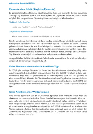 Allgemeine Regeln bei HTML                                                            75


Elemente ohne Inhalt (Singleton-Elemente)
So genannte Singleton-Elemente oder Standalone-Tags, also Elemente, die nur aus einem
Anfangs-Tag bestehen, sind in der XML-Syntax im Gegensatz zur SGML-Syntax nicht
möglich. Für entsprechende Elemente gibt es zwei mögliche Schreibweisen.

Verkürzte Schreibweise:

   <meta name="author" content="halogen@gmx.de" />

Ausführliche Schreibweise:

   <meta name="author" content="halogen@gmx.de"></meta>

Bei der verkürzten Schreibweise wird nur ein Tag notiert. Dieses wird jedoch durch einen
Schrägstrich unmittelbar vor der schließenden spitzen Klammer als leeres Element
gekennzeichnet. Lassen Sie vor dem Schrägstrich stets ein Leerzeichen, um den Parser
nicht durcheinander zu bringen. Bei der ausführlichen Schreibweise werden »leere« Ele-
mente einfach wie Elemente mit Inhalt notiert, nämlich durch Anfangs- und Abschluss-
Tag. Dazwischen darf jedoch nichts stehen, nicht einmal ein Leerzeichen.
Aus praktischer Sicht ist die verkürzte Schreibweise vorzuziehen. Sie wird auch häufiger
eingesetzt, da sie weniger fehleranfällig ist.

Keine Elemente ohne optionale Abschluss-Tags
In HTML gibt es einige Elemente, bei denen laut Spezifikation nur ein Anfangs-Tag zwin-
gend vorgeschrieben ist, jedoch kein Abschluss-Tag. Das betrifft vor allem in Serie vor-
kommende Tags wie <td> (Tabellenzelle), <li> (Listenpunkt) oder <option> (Eintrag in
einer Auswahlliste). Obwohl die Notation ohne Abschluss-Tag ohnehin eine zweifelhafte
Freiheit ist, von der man besser keinen Gebrauch machen sollte, besteht bei XHTML die
zwingende Pflicht, solche Elemente durch Tags wie </td>, </li> oder </option> zu schlie-
ßen.

Keine Attribute ohne Wertzuweisung
Eine andere Spezialität von SGML-basierten Sprachen sind Attribute, deren Wert als
»Boolean« zu verstehen ist in dem Sinne, dass bei Nennung des Attributs der Wert als 1
oder wahr interpretiert wird und ansonsten auf 0 oder falsch stehen bleibt. In HTML kom-
men einige wenige Attribute dieser Art vor, z.B. <td nowrap> (Tabellenzelle, deren Inhalt
nicht automatisch umgebrochen werden darf). In XHTML müssen solche Attribute eine
Wertzuweisung erhalten. Per Konvention hat man festgelegt, dass als Wert einfach der
Attributname zugewiesen wird. Die korrekte XHTML-Version von <td nowrap> lautet
daher <td nowrap="nowrap">.
 