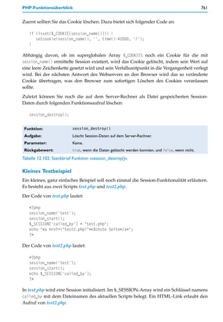 PHP-Funktionsüberblick                                                                           761


Zuerst sollten Sie das Cookie löschen. Dazu bietet sich folgender Code an:

   if (isset($_COOKIE[session_name()])) {
      setcookie(session_name(), '', time()-42000, '/');
   }

Abhängig davon, ob im superglobalen Array $_COOKIES noch ein Cookie für die mit
session_name() ermittelte Session existiert, wird das Cookie gelöscht, indem sein Wert auf
eine leere Zeichenkette gesetzt wird und sein Verfallszeitpunkt in die Vergangenheit verlegt
wird. Bei der nächsten Antwort des Webservers an den Browser wird das so veränderte
Cookie übertragen, was den Browser zum sofortigen Löschen des Cookies veranlassen
sollte.

Zuletzt können Sie noch die auf dem Server-Rechner als Datei gespeicherten Session-
Daten durch folgenden Funktionsaufruf löschen:

   session_destroy();


 Funktion:                session_destroy()

 Aufgabe:                 Löscht Session-Daten auf dem Server-Rechner.
 Parameter:               Keine.
 Rückgabewert:            true, wenn die Daten gelöscht werden konnten, und false, wenn nicht.

Tabelle 12.102: Steckbrief Funktion »session_destroy()«

Kleines Testbeispiel
Ein kleines, ganz einfaches Beispiel soll noch einmal die Session-Funktionalität erläutern.
Es besteht aus zwei Scripts test.php und test2.php.

Der Code von test.php lautet:

   <?php
   session_name('test');
   session_start();
   $_SESSION['called_by'] = "test.php";
   echo "<a href="test2.php">nächste Seite</a>";
   ?>

Der Code von test2.php lautet:

   <?php
   session_name('test');
   session_start();
   echo $_SESSION['called_by'];
   ?>

In test.php wird eine Session initialisiert. Im $_SESSION-Array wird ein Schlüssel namens
called_by mit dem Dateinamen des aktuellen Scripts belegt. Ein HTML-Link erlaubt den
Aufruf von test2.php.
 