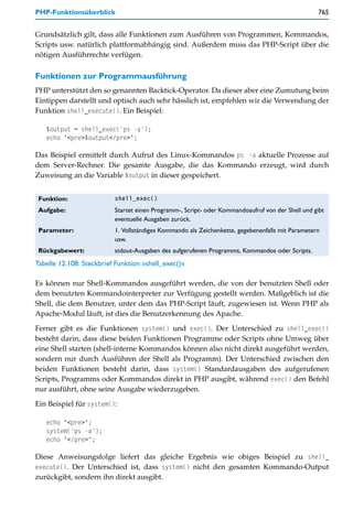 PHP-Funktionsüberblick                                                                            765


Grundsätzlich gilt, dass alle Funktionen zum Ausführen von Programmen, Kommandos,
Scripts usw. natürlich plattformabhängig sind. Außerdem muss das PHP-Script über die
nötigen Ausführrechte verfügen.

Funktionen zur Programmausführung
PHP unterstützt den so genannten Backtick-Operator. Da dieser aber eine Zumutung beim
Eintippen darstellt und optisch auch sehr hässlich ist, empfehlen wir die Verwendung der
Funktion shell_execute(). Ein Beispiel:

   $output = shell_exec('ps -a');
   echo "<pre>$output</pre>";

Das Beispiel ermittelt durch Aufruf des Linux-Kommandos ps -a aktuelle Prozesse auf
dem Server-Rechner. Die gesamte Ausgabe, die das Kommando erzeugt, wird durch
Zuweisung an die Variable $output in dieser gespeichert.


 Funktion:                shell_exec()

 Aufgabe:                 Startet einen Programm-, Script- oder Kommandoaufruf von der Shell und gibt
                          eventuelle Ausgaben zurück.
 Parameter:               1. Vollständiges Kommando als Zeichenkette, gegebenenfalls mit Parametern
                          usw.
 Rückgabewert:            stdout-Ausgaben des aufgerufenen Programms, Kommandos oder Scripts.
Tabelle 12.108: Steckbrief Funktion »shell_exec()«

Es können nur Shell-Kommandos ausgeführt werden, die von der benutzten Shell oder
dem benutzten Kommandointerpreter zur Verfügung gestellt werden. Maßgeblich ist die
Shell, die dem Benutzer, unter dem das PHP-Script läuft, zugewiesen ist. Wenn PHP als
Apache-Modul läuft, ist dies die Benutzerkennung des Apache.

Ferner gibt es die Funktionen system() und exec(). Der Unterschied zu shell_exec()
besteht darin, dass diese beiden Funktionen Programme oder Scripts ohne Umweg über
eine Shell starten (shell-interne Kommandos können also nicht direkt ausgeführt werden,
sondern nur durch Ausführen der Shell als Programm). Der Unterschied zwischen den
beiden Funktionen besteht darin, dass system() Standardausgaben des aufgerufenen
Scripts, Programms oder Kommandos direkt in PHP ausgibt, während exec() den Befehl
nur ausführt, ohne seine Ausgabe wiederzugeben.

Ein Beispiel für system():

   echo "<pre>";
   system('ps -a');
   echo "</pre>";

Diese Anweisungsfolge liefert das gleiche Ergebnis wie obiges Beispiel zu shell_
execute(). Der Unterschied ist, dass system() nicht den gesamten Kommando-Output
zurückgibt, sondern ihn direkt ausgibt.
 