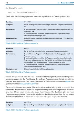 766                                                                              12    Basiswissen PHP


Ein Beispiel für exec():

      exec("perl /usr/bin/www/backup.pl");

Damit wird das Perl-Script gestartet, ohne dass irgendetwas an Output geliefert wird.


 Funktion:                 system()

 Aufgabe:                  Startet ein Programm oder Script und gibt eventuelle Ausgaben selber direkt
                           aus.
 Parameter:                1. Auszuführendes Programm oder Script als Zeichenkette, gegebenenfalls mit
                           Parametern usw.
                           2. (optional) Variable, in welcher der Returnwert des aufgerufenen Scripts
                           oder Programms aufgefangen wird.
 Rückgabewert:             Gibt bei Erfolg die letzte Zeile der Befehlsausgabe zurück oder false, wenn ein
                           Fehler auftrat.
Tabelle 12.109: Steckbrief Funktion »system()«


 Funktion:                 exec()

 Aufgabe:                  Startet ein Programm oder Script, ohne dessen Ausgaben auszugeben.
 Parameter:                1. Auszuführendes Programm oder Script als Zeichenkette, gegebenenfalls mit
                           Parametern usw.
                           2. (optional) Variable, in welcher die Ausgaben des aufgerufenen Scripts oder
                           Programms aufgefangen werden. Die Variable ist anschließend ein Array, bei
                           dem jede Zeile eine Ausgabezeile der Programmausgabe darstellt.
                           3. (optional) Variable, in welcher der Returnwert des aufgerufenen Scripts
                           oder Programms aufgefangen wird.
 Rückgabewert:             Gibt die letzte Zeile der Befehlsausgabe zurück.
Tabelle 12.110: Steckbrief Funktion »exec()«

Sowohl bei system() als auch bei exec() wartet das PHP-Script mit der Abarbeitung weite-
rer Anweisungen, bis die Ausführung des anderen Programms oder Scripts beendet ist.
Gleichen Sie daher die Laufzeit von aufgerufenen Batch-Prozessen mit dem in php.ini ein-
gestellten Wert für max_execution_time ab!

Zu system()gibt es auch noch eine Alternative, die syntaktisch ähnlich ist: passthru(). Ver-
wenden Sie diese Funktion, wenn das aufgerufene Programm oder Script binäre Daten lie-
fert, etwa Daten einer Grafik oder eines Flash-Movies. Die Funktion gibt die vom
Programm ausgegebenen Daten selber direkt aus. Bei Binärdaten sollten Sie vor einem
Aufruf dieser Funktion so etwas wie header("Content-type: image/gif") notieren.


 Funktion:                 passthru()

 Aufgabe:                  Startet ein Programm oder Script und gibt eventuelle Ausgaben selber direkt
                           aus.
Tabelle 12.111: Steckbrief Funktion »passthru()«
 