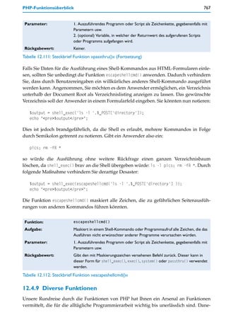 PHP-Funktionsüberblick                                                                             767


 Parameter:               1. Auszuführendes Programm oder Script als Zeichenkette, gegebenenfalls mit
                          Parametern usw.
                          2. (optional) Variable, in welcher der Returnwert des aufgerufenen Scripts
                          oder Programms aufgefangen wird.
 Rückgabewert:            Keiner.
Tabelle 12.111: Steckbrief Funktion »passthru()« (Fortsetzung)

Falls Sie Daten für die Ausführung eines Shell-Kommandos aus HTML-Formularen einle-
sen, sollten Sie unbedingt die Funktion escapeshellcmd() anwenden. Dadurch verhindern
Sie, dass durch Benutzereingaben ein willkürliches anderes Shell-Kommando ausgeführt
werden kann. Angenommen, Sie möchten es dem Anwender ermöglichen, ein Verzeichnis
unterhalb der Document Root als Verzeichnislisting anzeigen zu lassen. Das gewünschte
Verzeichnis soll der Anwender in einem Formularfeld eingeben. Sie könnten nun notieren:

   $output = shell_exec('ls -l '.$_POST['directory']);
   echo "<pre>$output</pre>";

Dies ist jedoch brandgefährlich, da die Shell es erlaubt, mehrere Kommandos in Folge
durch Semikolon getrennt zu notieren. Gibt ein Anwender also ein:

   pics; rm -fR *

so würde die Ausführung ohne weitere Rückfrage einen ganzen Verzeichnisbaum
löschen, da shell_exec() brav an die Shell übergeben würde: ls -l pics; rm -fR *. Durch
folgende Maßnahme verhindern Sie derartige Desaster:

   $output = shell_exec(escapeshellcmd('ls -l '.$_POST['directory'] ));
   echo "<pre>$output</pre>";

Die Funktion escapeshellcmd() maskiert alle Zeichen, die zu gefährlichen Seitenausfüh-
rungen von anderen Kommandos führen könnten.


 Funktion:                escapeshellcmd()

 Aufgabe:                 Maskiert in einem Shell-Kommando oder Programmaufruf alle Zeichen, die das
                          Ausführen nicht erwünschter anderer Programme verursachen würden.
 Parameter:               1. Auszuführendes Programm oder Script als Zeichenkette, gegebenenfalls mit
                          Parametern usw.
 Rückgabewert:            Gibt den mit Maskierungszeichen versehenen Befehl zurück. Dieser kann in
                          dieser Form für shell_exec(), exec(), system() oder passthru() verwendet
                          werden.
Tabelle 12.112: Steckbrief Funktion »escapeshellcmd()«

12.4.9 Diverse Funktionen
Unsere Rundreise durch die Funktionen von PHP hat Ihnen ein Arsenal an Funktionen
vermittelt, die für die alltägliche Programmierarbeit wichtig bis unerlässlich sind. Dane-
 