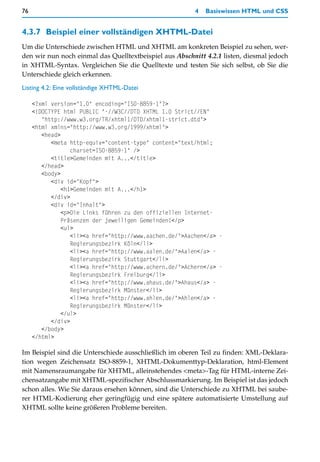 76                                                       4   Basiswissen HTML und CSS


4.3.7 Beispiel einer vollständigen XHTML-Datei
Um die Unterschiede zwischen HTML und XHTML am konkreten Beispiel zu sehen, wer-
den wir nun noch einmal das Quelltextbeispiel aus Abschnitt 4.2.1 listen, diesmal jedoch
in XHTML-Syntax. Vergleichen Sie die Quelltexte und testen Sie sich selbst, ob Sie die
Unterschiede gleich erkennen.

Listing 4.2: Eine vollständige XHTML-Datei

     <?xml version="1.0" encoding="ISO-8859-1"?>
     <!DOCTYPE html PUBLIC "-//W3C//DTD XHTML 1.0 Strict//EN"
        "http://www.w3.org/TR/xhtml1/DTD/xhtml1-strict.dtd">
     <html xmlns="http://www.w3.org/1999/xhtml">
        <head>
           <meta http-equiv="content-type" content="text/html;
                  charset=ISO-8859-1" />
           <title>Gemeinden mit A...</title>
        </head>
        <body>
           <div id="Kopf">
               <h1>Gemeinden mit A...</h1>
           </div>
           <div id="Inhalt">
               <p>Die Links führen zu den offiziellen Internet-
               Präsenzen der jeweiligen Gemeinden!</p>
               <ul>
                  <li><a href="http://www.aachen.de/">Aachen</a> -
                  Regierungsbezirk Köln</li>
                  <li><a href="http://www.aalen.de/">Aalen</a> -
                  Regierungsbezirk Stuttgart</li>
                  <li><a href="http://www.achern.de/">Achern</a> -
                  Regierungsbezirk Freiburg</li>
                  <li><a href="http://www.ahaus.de/">Ahaus</a> -
                  Regierungsbezirk Münster</li>
                  <li><a href="http://www.ahlen.de/">Ahlen</a> -
                  Regierungsbezirk Münster</li>
               </ul>
           </div>
        </body>
     </html>

Im Beispiel sind die Unterschiede ausschließlich im oberen Teil zu finden: XML-Deklara-
tion wegen Zeichensatz ISO-8859-1, XHTML-Dokumenttyp-Deklaration, html-Element
mit Namensraumangabe für XHTML, alleinstehendes <meta>-Tag für HTML-interne Zei-
chensatzangabe mit XHTML-spezifischer Abschlussmarkierung. Im Beispiel ist das jedoch
schon alles. Wie Sie daraus ersehen können, sind die Unterschiede zu XHTML bei saube-
rer HTML-Kodierung eher geringfügig und eine spätere automatisierte Umstellung auf
XHTML sollte keine größeren Probleme bereiten.
 