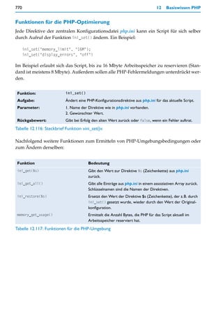 770                                                                              12    Basiswissen PHP


Funktionen für die PHP-Optimierung
Jede Direktive der zentralen Konfigurationsdatei php.ini kann ein Script für sich selber
durch Aufruf der Funktion ini_set() ändern. Ein Beispiel:

      ini_set("memory_limit", "16M");
      ini_set("display_errors", "off")

Im Beispiel erlaubt sich das Script, bis zu 16 Mbyte Arbeitsspeicher zu reservieren (Stan-
dard ist meistens 8 Mbyte). Außerdem sollen alle PHP-Fehlermeldungen unterdrückt wer-
den.


 Funktion:                 ini_set()

 Aufgabe:                  Ändert eine PHP-Konfigurationsdirektive aus php.ini für das aktuelle Script.
 Parameter:                1. Name der Direktive wie in php.ini vorhanden.
                           2. Gewünschter Wert.
 Rückgabewert:             Gibt bei Erfolg den alten Wert zurück oder false, wenn ein Fehler auftrat.
Tabelle 12.116: Steckbrief Funktion »ini_set()«

Nachfolgend weitere Funktionen zum Ermitteln von PHP-Umgebungsbedingungen oder
zum Ändern derselben:


 Funktion                               Bedeutung
 ini_get($s)                            Gibt den Wert zur Direktive $s (Zeichenkette) aus php.ini
                                        zurück.
 ini_get_all()                          Gibt alle Einträge aus php.ini in einem assoziativen Array zurück.
                                        Schlüsselnamen sind die Namen der Direktiven.
 ini_restore($s)                        Ersetzt den Wert der Direktive $s (Zeichenkette), der z.B. durch
                                        ini_set() gesetzt wurde, wieder durch den Wert der Original-
                                        konfiguration.
 memory_get_usage()                     Ermittelt die Anzahl Bytes, die PHP für das Script aktuell im
                                        Arbeitsspeicher reserviert hat.
Tabelle 12.117: Funktionen für die PHP-Umgebung
 