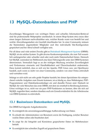 13 MySQL-Datenbanken und PHP

Zuverlässiges Management von wichtigen Daten und schnelles Information-Retrieval
sind für professionelle Webprojekte unerlässlich. In einem Shop-System etwa muss über
einen langen Zeitraum nachvollziehbar sein, welcher Kunde wann was bestellt hat und
welche Abwicklungsstadien ein Geschäft durchlaufen hat. In einer Community müssen
die Stammdaten angemeldeter Mitglieder und ihre individuelle Site-Konfiguration
gespeichert und bei Abruf schnell verfügbar sein.

Für all diese und viele andere Zwecke gibt es Datenbank-Management-Systeme (DBMS).
MySQL ist ein solches System. Es gibt diverse Konkurrenzprodukte, die zum Teil wesent-
lich umfangreicher oder schneller sind oder noch mehr Datensicherheit bieten. Dennoch
hat MySQL zumindest im Webbereich eine klare Führungsrolle unter den DBM-Systemen
übernommen. Vermutlich liegt es an der richtigen Mischung zwischen Zuverlässigkeit
und Performance einerseits und Handhabbarkeit und Überschaubarkeit andererseits.
Dazu kommt natürlich, dass es sich wie bei Apache, PHP, Linux usw. um OpenSource
handelt, auch wenn es nicht von einer Community, sondern von einer Firma entwickelt
und vertrieben wird.

Solange es sich nicht um sehr große Projekte handelt, bei denen Spezialisten für entspre-
chend verteilte Aufgaben zum Einsatz kommen, ist es häufig so, dass Webdesigner, PHP-
Programmierer und Datenbankzuständiger ein und dieselbe Person sind. Dadurch ist
MySQL für viele Menschen das erste DBMS, mit dem sie ernsthaft in Berührung kommen.
Umso wichtiger ist es, nicht nur ein paar PHP-Funktionen zu kennen, über die sich auf
MySQL zugreifen lässt, sondern daneben auch ein Grundverständnis für die Arbeitsweise
von DBM-Systemen zu entwickeln.



13.1 Basiswissen Datenbanken und MySQL
Ein DBMS hat folgende Aufgabenbereiche:

   Es ermöglicht die anwendungsunabhängige Aufbewahrung von Daten.

   Es erlaubt die Administration von Benutzern sowie die Festlegung, welcher Benutzer
   welche Daten sehen oder bearbeiten darf.

   Es sorgt für die Integrität und Konsistenz gespeicherter Daten im Mehrbenutzer-
   betrieb.

   Es ermöglicht den schnellen Zugriff auf gespeicherte Daten.
 