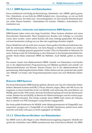 772                                                 13   MySQL-Datenbanken und PHP


13.1.1 DBM-Systeme und Datenbanken
Etwas irreführend wird häufig die Bezeichnung »Datenbank« mit »DBMS« gleich gesetzt.
Eine »Datenbank« ist aus Sicht des DBMS lediglich eine »Anwendung«, so wie aus Sicht
von MS Word eine .doc-Datei eine »Anwendungsdatei« ist. Eine einzelne Datenbank kann
aus vielen Dateien bestehen – Datendateien für einzelne »Tabellen«, Indexdateien, For-
matdateien usw.

Hierarchische, relationale und objektorientierte DBM-Systeme
DBM-Systeme haben schon eine lange Geschichte. Ältere Systeme arbeiteten mit einem
hierarchischen Datenmodell. Wenn beispielsweise Kunden und Aufträge zu verwalten
waren, dann wurden »unter« jedem Kunden alle seine Aufträge gespeichert. Der Zugriff
auf einen bestimmten Auftrag war nur über den zugehörigen Kunden möglich.

Dieses Modell hat sich als recht starr erwiesen. Einen großen Durchbruch bedeuteten des-
halb die relationalen DBM-Systeme. Um beim Beispiel zu bleiben, konnten nun einfach
Kunden und Aufträge getrennt gespeichert werden. Über ein Datenfeld im Datensatz für
einen Auftrag wurde die Verknüpfung zu dem Datensatz in den Kundenstammdaten her-
gestellt. Heute bilden relationale DBMS die Mehrheit. Auch MySQL gehört zu diesem
Typ.

Ein neuerer Ansatz sind objektorientierte DBMS. Anstelle von Datensätzen wird hierbei
wie in der objektorientierten Programmierung mit Objekten gearbeitet und anstelle von
Datensatzdefinitionen mit Klassen. Klassen können wie in der objektorientierten Pro-
grammierung Ableitungshierarchien bilden. Felder können private, protected oder public
sein. Mithilfe von Script- oder Programmiersprachen lassen sich auch Methoden definie-
ren.

Bekannte DBM-Systeme
Die heute bekanntesten DBM-Systeme gehören allesamt zum Typ der relationalen Daten-
banken. Bekannte Systeme sind DB/2, Oracle, Informix, Ingres, dBase oder MS Access. Im
Gegensatz zu deren Geschichte ist die von MySQL noch recht jung. Das erste Release von
MySQL geht ins Jahr 1994 zurück, doch der Durchbruch gelang erst nach der Jahrtausend-
wende. Seitdem hat sich MySQL im Bereich der Webanwendungen zum bei weitem popu-
lärsten DBMS entwickelt. Den Erfolg verdankt dieses DBMS nicht zuletzt der Tatsache,
dass es, ähnlich wie PHP, Einsteigern wenig Hürden entgegenstellt.

Der heute größte Konkurrent für MySQL unter Webprogrammierern ist PostgreSQL (aus-
zusprechen »postgres-q-l«). PostgreSQL ist wie MySQL OpenSource, jedoch etwas ambi-
tionierter und dafür nicht ganz so leicht zugänglich wie MySQL.


13.1.2 Client-Server-Struktur von Datenbanken
Ein DBMS wird in aller Regel in einer Mehrbenutzerumgebung eingesetzt. Deshalb ent-
spricht die Architektur eines DBMS normalerweise dem Client-Server-Modell. Ein DBM-
 