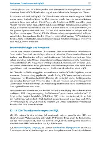 Basiswissen Datenbanken und MySQL                                                     773


Daemon (Server) wird im Arbeitsspeicher eines vernetzten Rechners gehalten und erhält
über einen Port (bei TCP/IP) oder eine vergleichbare Schnittstelle Anfragen von Clients.

So verhält es sich auch bei MySQL. Ein Client-Prozess stellt eine Verbindung zum DBMS,
also zu dessen laufendem Server her. Üblicherweise besteht der erste Kommunikations-
austausch darin, dass sich der Client-Prozess als Benutzer am DBMS anmelden muss.
Ähnlich wie unter Linux oder anderen mehrbenutzerfähigen Betriebssystemen gibt es bei
MySQL nach einer Neuinstallation zunächst nur einen Benutzer – den Administrator, der
das gesamte System einrichten kann. Er kann auch andere Benutzer anlegen und ihre
Zugriffsrechte festlegen. Wenn MySQL für Webanwendungen eingesetzt wird, sollte auf
jeden Fall ein Benutzerkonto für den Webserver eingerichtet werden. PHP-Scripts etwa,
die als Apache-Modul laufen, können sich dann mit der Benutzerkennung des Webservers
beim MySQL-Server anmelden.

Socketverbindungen und Protokolle
DBMS-Client-Prozesse können vom DBMS-Server Daten aus Datenbanken anfordern oder
Daten in eine Datenbank neu einfügen oder zurückschreiben, Daten aus einer Datenbank
löschen, neue Datenbanken anlegen und strukturieren, Datenbanken optimieren, Daten
sichern und vieles mehr. Um das alles zu bewerkstelligen, ist eine ausgereifte Kommando-
syntax erforderlich. Die Aufgabe der DBM-spezifischen Kommunikation zwischen Client
und Server übernehmen die so genannten Transformationssprachen, von denen heute
eigentlich nur noch eine von Bedeutung und der De-facto-Standard ist, nämlich SQL.

Zur Client-Server-Verbindung gehört aber noch mehr. In einer TCP/IP-Umgebung, wie sie
in unserem Zusammenhang gegeben ist, lauscht der MySQL-Server an einer bestimmten
Portnummer (per Default an Port 3306). Daneben gibt es, ähnlich wie bei der Kommunika-
tion zwischen Browser und Webserver über HTTP, ein Protokoll auf Anwendungsebene.
Darin werden Authentifizierungs- und Verbindungsinformationen sowie Informationen zu
übertragenen Daten transportiert.

In diesem Buch wird vermittelt, wie Sie über PHP mit einem MySQL-Server kommunizie-
ren können. PHP oder genauer gesagt der Webserver-Prozess, zu dem ein laufendes PHP-
Script gehört, fungiert dabei als MySQL-Client. PHP verfügt bereits über ein Set an ferti-
gen Funktionen, welche das MySQL-Protokoll unterstützen und in der Lage sind, TCP/
IP-Verbindungen zu MySQL-Servern zu errichten. Um Details auf Protokollebene müssen
Sie sich daher nicht weiter kümmern.


13.1.3 Die Transformationssprache SQL
Mit SQL müssen Sie sich in jedem Fall auseinander setzen, wenn Sie eine PHP- und
MySQL-basierte Webanwendung entwickeln. PHP nimmt Ihnen zwar die Kommunika-
tion auf Protokollschicht ab, doch was Sie von MySQL überhaupt begehren, müssen Sie
innerhalb Ihres PHP-Codes mithilfe von SQL formulieren.

SQL (Structured Query Language, zu Deutsch: Strukturierte Abfragesprache) erlaubt das
Formulieren von Such-, Bearbeitungs- und Verwaltungskommandos für relationale Daten-
 