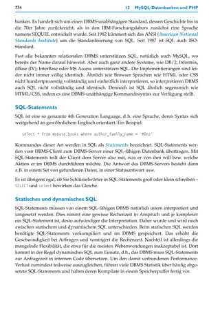 774                                                   13   MySQL-Datenbanken und PHP


banken. Es handelt sich um einen DBMS-unabhängigen Standard, dessen Geschichte bis in
die 70er Jahre zurückreicht, als in den IBM-Forschungslabors zunächst eine Sprache
namens SEQUEL entwickelt wurde. Seit 1982 kümmert sich das ANSI (American National
Standards Institute) um die Standardisierung von SQL. Seit 1987 ist SQL auch ISO-
Standard.

Fast alle bekannten relationalen DBMS unterstützen SQL, natürlich auch MySQL, wo
bereits der Name darauf hinweist. Aber auch ganz andere Systeme, wie DB/2, Informix,
dBase (IV), InterBase oder MS Access unterstützen SQL. Die Implementierungen sind lei-
der nicht immer völlig identisch. Ähnlich wie Browser Sprachen wie HTML oder CSS
nicht hundertprozentig vollständig und einheitlich interpretieren, so interpretieren DBMS
auch SQL nicht vollständig und identisch. Dennoch ist SQL ähnlich segensreich wie
HTML/CSS, indem es eine DBMS-unabhängige Kommandosyntax zur Verfügung stellt.

SQL-Statements
SQL ist eine so genannte 4th Generation Language, d.h. eine Sprache, deren Syntax sich
weitgehend an gewöhnlichem Englisch orientiert. Ein Beispiel:

      select * from mybase.books where author_family_name = 'Münz'

Kommandos dieser Art werden in SQL als Statements bezeichnet. SQL-Statements wer-
den vom DBMS-Client zum DBMS-Server einer SQL-fähigen Datenbank übertragen. Mit
SQL-Statements teilt der Client dem Server also mit, was er von ihm will bzw. welche
Aktion er im DBMS durchführen möchte. Die Antwort des DBMS-Servers besteht dann
z.B. in einem Set von gefundenen Daten, in einer Statusantwort usw.

Es ist übrigens egal, ob Sie Schlüsselwörter in SQL-Statements groß oder klein schreiben –
SELECT und select bewirken das Gleiche.


Statisches und dynamisches SQL
SQL-Statements müssen von einem SQL-fähigen DBMS natürlich intern interpretiert und
umgesetzt werden. Dies nimmt eine gewisse Rechenzeit in Anspruch und je komplexer
ein SQL-Statement ist, desto aufwändiger die Interpretation. Daher wurde und wird noch
zwischen statischem und dynamischem SQL unterschieden. Beim statischen SQL werden
benötigte SQL-Statements vorkompiliert und im DBMS gespeichert. Das erhöht die
Geschwindigkeit bei Anfragen und verringert die Rechenzeit. Nachteil ist allerdings die
mangelnde Flexibilität, die etwa für die meisten Webanwendungen inakzeptabel ist. Dort
kommt in der Regel dynamisches SQL zum Einsatz, d.h., das DBMS muss SQL-Statements
zur Anfragezeit in internen Code übersetzen. Um den damit verbundenen Performance-
Verlust zumindest teilweise auszugleichen, führen viele DBMS Statistik über häufig abge-
setzte SQL-Statements und halten deren Kompilate in einem Speicherpuffer fertig vor.
 