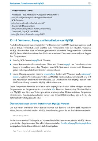 Basiswissen Datenbanken und MySQL                                                  775


 Weiterführende Links:

 Wikipedia – alle Artikel zur Kategorie »Datenbank«:
 http://de.wikipedia.org/wiki/Kategorie:Datenbank
 SQL-Tutorial:
 http://www.sql-und-xml.de/sql-tutorial/
 Relationale Datenbanken:
 http://v.hdm-stuttgart.de/~riekert/lehre/db-kelz/
 Datenbank, MySQL und PHP:
 http://ffm.junetz.de/members/reeg/DSP/


13.1.4 Versionen, Bezug und Installation von MySQL
Nachdem Sie nun mit der prinzipiellen Funktionsweise von DBM-Systemen vertraut sind,
fällt es Ihnen vermutlich auch leichter, sich vorzustellen, was Sie erhalten, wenn Sie
MySQL downloaden oder auf einem gemieteten Root-Server fertig installiert vorfinden.
MySQL besteht bei den meisten Installationen aus einem Paket von unter anderem folgen-
den Programmen:

   dem MySQL-Server (mysqld mit Namen),

   einem kommandozeilenorientiertem Client mit Namen mysql, der Datenbankverbin-
   dungen herstellen kann, das Absetzen von SQL-Statements erlaubt und Datenaus-
   gaben mit eingeschränktem Komfort anzeigen kann,

   einem Dienstprogramm namens mysqladmin (unter MS Windows auch winmysql-
   admin), welches Verwaltungsarbeiten auf MySQL-Protokollebene ermöglicht, wie z.B.
   das Abschießen problematischer Prozesse, das Durchführen von MySQL-Server-Tests,
   die Überwachung laufender MySQL-Aktivitäten usw.

Diese Programme befinden sich nach einer MySQL-Installation neben einigen anderen
Programmen im Programmunterverzeichnis bin. Daneben besteht eine Neuinstallation
von MySQL aus diversen Testscripts, einer umfangreichen Dokumentation, Programm-
bibliotheken, Konfigurationsdateien sowie aus Default-Datenbanken, die z.B. für die
Benutzerverwaltung gedacht sind.

Überprüfen einer bereits installierten MySQL-Version
Um auf einem entfernten Linux-Server-Rechner, auf dem Sie sich über SSH angemeldet
haben, herauszufinden, ob dort MySQL installiert ist, geben Sie als Shell-Kommando ein:

   which mysqladmin

Ist die Antwort eine Pfadangabe, so können Sie als Nächstes testen, ob der MySQL-Server
gestartet ist. Angenommen, das which-Kommando hat /usr/local/mysql/bin/mysqladmin
ausgegeben. Dann können Sie als Nächstes eingeben:

   /usr/local/mysql/bin/mysqladmin version
 